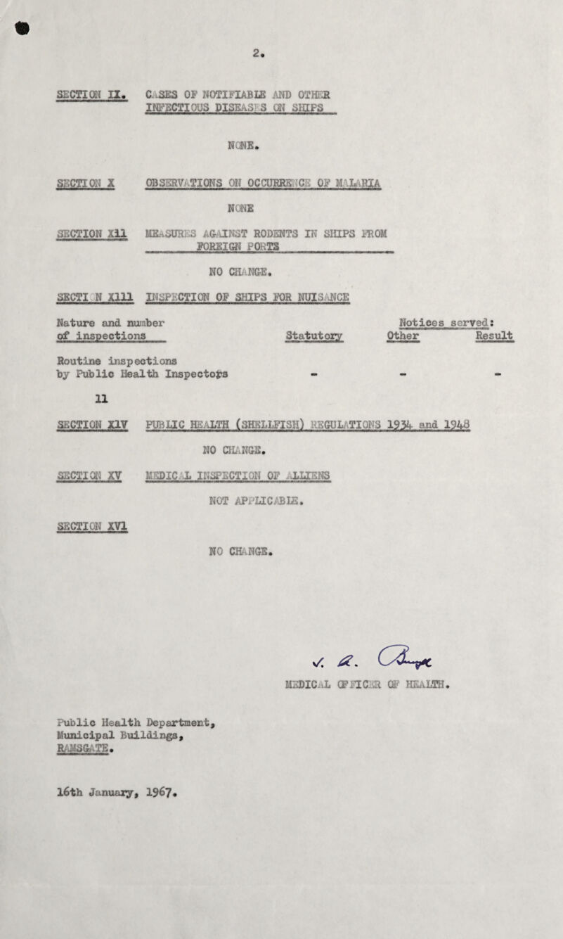 2. SECTION II, C-SES OF NOTIFIABLE AND OTHER INFECTIOUS DISEaS S CM SHIPS NONE. SECTION X OBSERVATIONS ON PC CURES: .C A OF M L .RIA NONE SECTION Xil MEASURES AGAINST RODENTS IN SHIPS FROM FOREIGN? PORTS NO CHANGE. SECTI N Xlll INSPECTION OF SHIPS FOR NUISANCE Nature and number Notices served: of inspections Statutory Other Result Routine inspections by Public Health Inspectors - 11 SECTION XIV PUBLIC HEALTH (SHELLFISH) REGULATIONS 1954 and 1943 NO CHANGE. SECTION XV MEDIC. L INSPECTION OF ALIENS NOT APPLICABLE. SECTION XVI NO CHANGE. \A £. MEDICai» CIVIC :t 0. KJVLTH* Public Health Department, Municipal Buildings, RAMSGATE. 16th January, 19^7#
