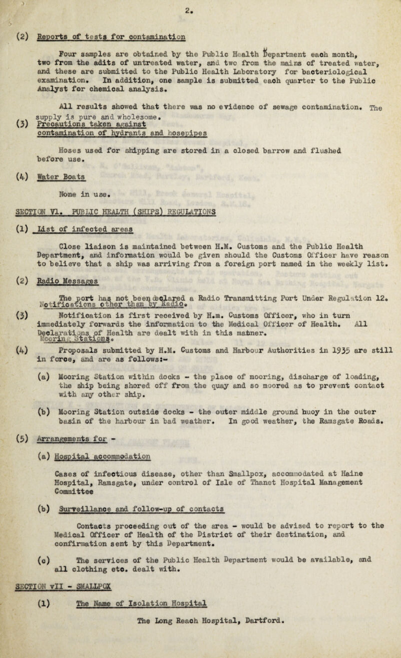 (2) Reports of tests for contamination Four samples are obtained by the Public Health department each month, two from the adits of untreated water, and two from the mains of treated water, and these are submitted to the Public Health Laboratory for bacteriological examination. In addition, one sample is submitted eaoh quarter to the Public Analyst for chemical analysis. All results showed that there was no evidence of sewage contamination. The supply is pure and wholesome, (3) Precautions taken against contamination of hydrants and hosepipes Hoses used for shipping are stored in a closed barrow and flushed before use. (4) Water Boats None in use. SECTION VI. PUBLIC HEALTH (SHIPS) REGULATIONS (1) List of infected areas Close liaison is maintained between H.M. Customs and the Public Health Department, and information would be given should the Customs Officer have reason to believe that a ship was arriving from a foreign port named in the weekly list. (2) Radio Messages The port has not been declared a Radio Transmitting Port Under Regulation 12, , otifications other than by Radio« (3) Notification is first received by H.m. Customs Officer, who in turn immediately forwards the information to the Medical Officer of Health. /ill Declarations of Health are dealt with in this maimer. K cor in,. Stations« (4) Proposals submitted by H.M. Customs and Harbour Authorities in 1933 are still in force, and are as followss- (a) Mooring Station within docks - the place of mooring, discharge of loading, the ship being shored off from the quay and so moored as to prevent contact with apy other ship. (b) Mooring Station outside docks - the outer middle ground buoy in the outer basin of the harbour in bad weather. In good weather, the Ramsgate Roads. (3) Arrangements for - (a) Hospital accommodation Cases of infectious disease, other than Smallpox, accommodated at Haine Hospital, Ramsgate, under control of Isle of Thanet Hospital Management Committee (b) Surveillance and follow-up of contacts Contacts proceeding out of the area - would be advised to report to the Medical Officer of Health of the District of their destination, and confirmation sent by this Department. (c) The services of the Public Health Department would be available, and all clothing eto. dealt with. SECTION vll - SMALLPOX (1) The Name of Isolation Hospital The Long Reach Hospital, Dortford.