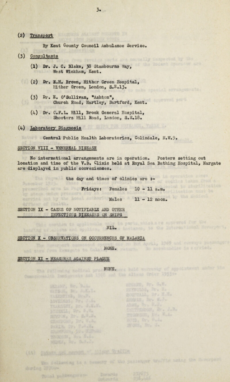 3. (2) Transport By Kent County Council Ambulance Service, (3) Consultants (1) Dr, J, C, Blake, 38 Stambourna Uay, West Wickham, Kent. (2) Dr, E.H. Brown, Hither Green Hospital, Hither Green, London, S.E.13* (3) Dr. E. 0*Sullivan, Ashton, Church Road, Hartley, Dartford, Kent. (4) Dr. C.P.L. Hill, Brook General Hospital, Shooters Hill Road, London, S.E.18. (4) Laboratory Diagnosis Central Public Health Laboratories, Colindale, N.W.9* SECTION VIII - VENEREAL DISEASE No international arrangements are in operation. Posters setting out location and time of the V.D. Clinic held at Royal Sea Bathing Hospital, Margate are displayed in public conveniences. the day and times of clinics are Fridays: Females 10 - 11 a.m. Males 11 - 12 noon. SECTION IX - CASES OP NOTIFIABLE AND OTHER INFECTIOUS DISEASES UN SHIPS NIL. SECTION X - OBSERVATIONS ON OCCURRENCES OF MALARIA. NONE. SECTION XI - MEASURES AGAINST PLAGUE NONE.