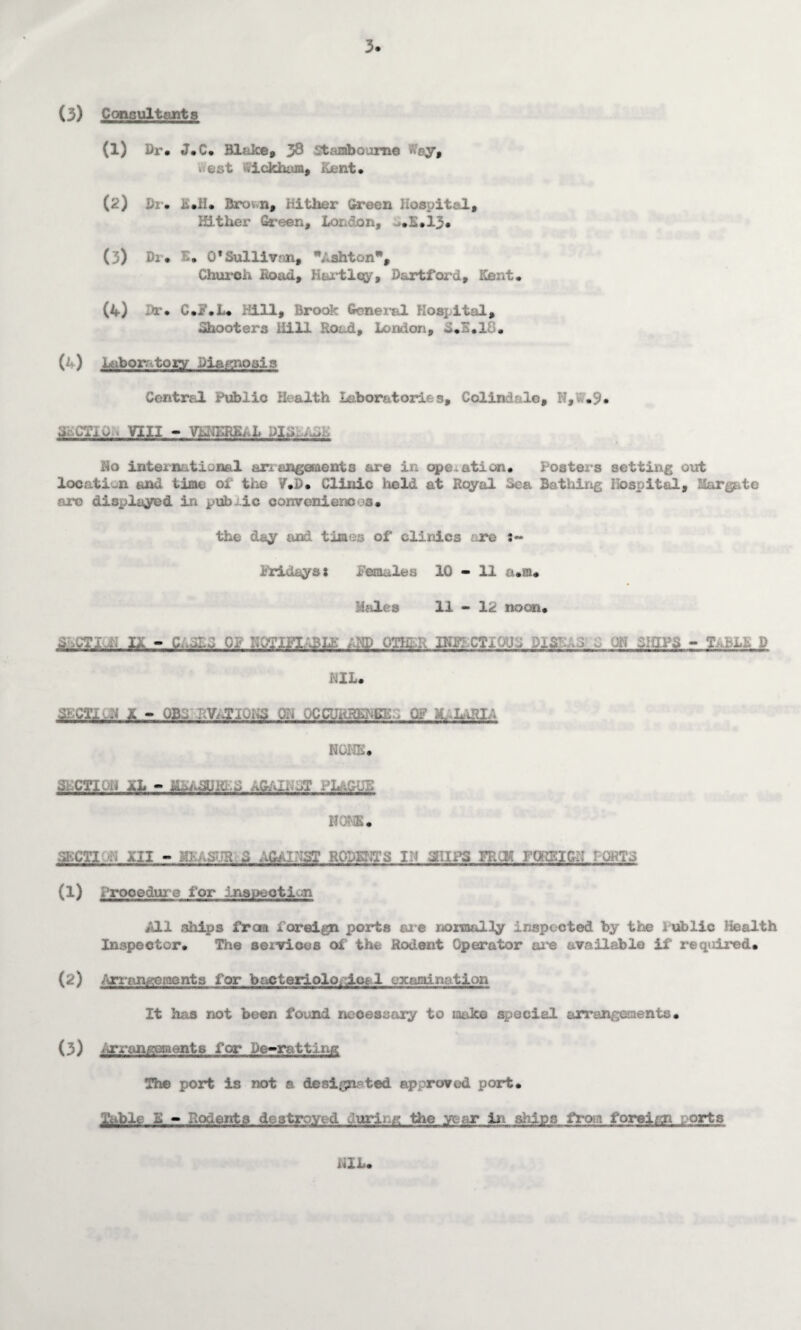 3. (3) C (moult ants (1) Dr. J.C. Bl;Jce, 3^ Stambourtte #ay, . cot tfickham, Kent. (2) Dr. i.ii. Bro, n, hither Green Hospital, Hither Green, Loi on, .E.13* (3) Di. £• O'Sullivjm, Ashton, Church itoiul, Hartley, Dart ford, Kent. (4) -Y. C.i‘.L. Hill, Brook General Hospital, Shooters iiill Road, London, d.B.lP. (4) Laboratory Diagnosis Central Public Health Laboratories, Colindale, N,V.9. G-.CTiD VIII - VLNSR&..L Pl-A-..,.- iio international arr&ng©aents are in operation. Posters setting out locati-n and time or the 7.D. Clinic held at Royal Sea Battling Hospital, Marg, are displayed in public conveniences. the dey and times of clinics re :~ iridaysi females 10 - 11 a.ra. Hales 11 - 12 110cm. d.jTi..,; if - c wjmii;3LE and oms ra&CTi ... jars - d NIL. CKCT1.J 1 - OSS RVATKmC JR OCCUiiR^^G 0^ M. LfHA NONE. msuM M r. HOIS. skcii xii - kk..-s-m a against rodent a ih atira fp.ck romca rearra (1) Procedur e for Inspection *0.1 ships from foreign ports are normally inspected by the rublic Health Inspector. The services of the Rodent Operator are available if required. (2) Arrangements for bacteriological examination It has not been found necessary to make special arrangements• (3) Arrangeraents for De-ratting The port is not a designated approved port. Mte.fi. - Rodents destroyed during the year in ships from foreign orts -lx.