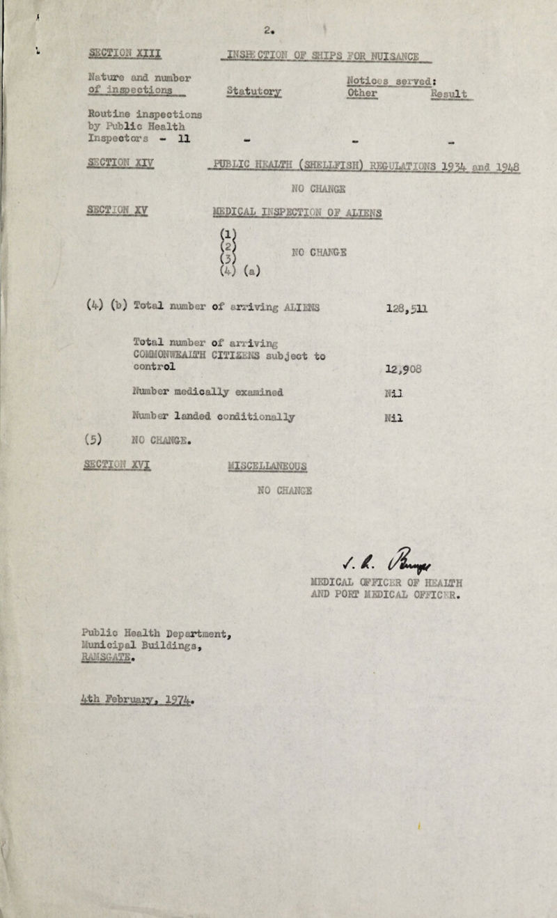 SECTION XIII I1I3R- CTIoI7 OF SHIPS QR NITT^ANCK Nature and number Notices served: of inspections Statutory Other ~ Result Routine inspections by Public Health Inspectors - 11 - «. SECTION XIV SECTION XV -PUBLIC HEALTH (SHELLFISH) REG-OPTIONS 19^ nnd NO CHANGE MEDICAL INSPECTION OP ALIENS NO CHANGE (4) (b) Total number of arriving ALIENS 128,511 Total number oi arriving, COMMONWEALTH CITIZENS subject to control 12,908 Number medically examined Nil Number landed conditionally Nil (5) NO CHANGE* SECTION XVI MISCELLANEOUS NO CHANGE /. (fay, MEDICAL OFFICER OF HEALTH AND POET MEDICAL OF: IC R. Public Health Department* municipal Buildings, LI.'SGATE« 4-th February. 197^