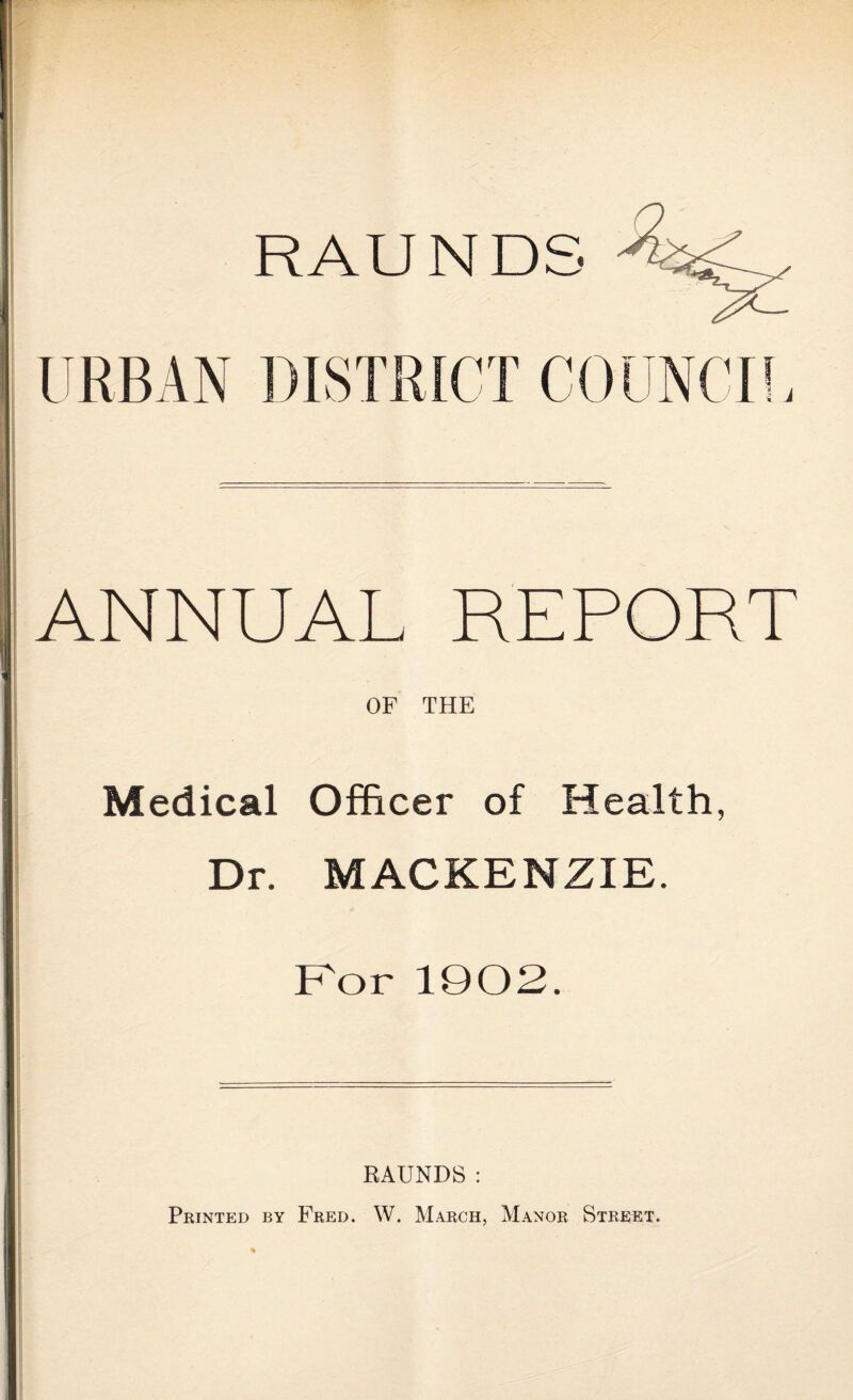 ANNUAL REPORT OF THE Medical Officer of Health, Dr. MACKENZIE. For 1902. RAUNDS: Printed by Fred. W. March, Manor Street.