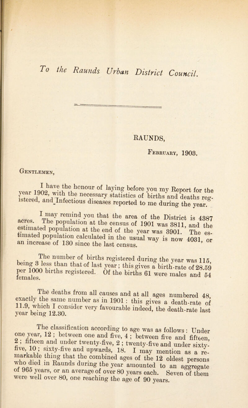 To the Rounds Urban District Council. EAUNDS, February, 1903. Gentlemen, year lq^witWkf n°Ur °f ‘T? before you nV Report for the fsteredsn’d W * *• neo,e.ssary statistics of births and deaths reg- stered, andjnfectious diseases reported to me during the year. I may remind you that the area of the District is 4387 acres. The population at the census of 1901 was 3811 and the es nnated population at the end of the year was 3901. ’ The es timated population calculated in the usual way is now 4031 or an increase of 130 since the last census. ’ i . n'un*M,|' of births registered during the year was 115 r,elnfnnn6v fu™ tha.tof iast year! this gives a birth-rate of 28.59 females , IS re'!’lsteret ' ®f tbe births 61 were males and 64 *i Tv?6 'b'atbs fro!a aR causes and at all ages numbered 48 exactly the same number as in 1901: this gives a death-rate of year’beingh12 yQnSllJer Very favouraUe indeed, the death-rate last The classification according to age was as follows : Under one year, 12 ; between one and five, 4 ; between five and fifteen, 2 ; fifteen and under twenty-five, 2 ; twenty-five and under sixty- VeV ui fu ty'hle uPwaf?s> 18- I may mention as a re- markable thing that the combined ages of the 12 oldest persons w, a';11,1 ln Eaunds during the year amounted to an aggregate of 965 years, or an average of over 80 years each. Seven of them were well over 80, one reaching the age of 90 years.