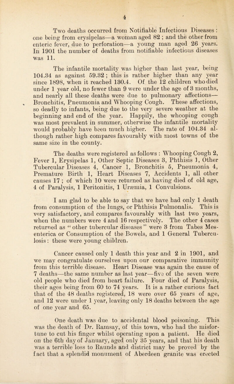 Two deaths occurred from Notifiable Infectious Diseases : one being from erysipelas—a woman aged 82 ; and the other from enteric fever, due to perforation—a young man aged 26 years. In 1901 the number of deaths from notifiable infectious diseases was 11. The infantile mortality was higher than last year, being 104.84 as against 59.82 ; this is rather higher than any year since 1898, when it reached 130.4. Of the 12 children who died under 1 year old, no fewer than 9 were under the age of 3 months, and nearly all these deaths were due to pulmonary affections— „ Bronchitis, Pneumonia and Whooping Cough. These affections, so deadly to infants, being due to the very severe weather at the beginning and end of the year. Happily, the whooping cough was most prevalent in summer, otherwise the infantile mortality would probably have been much higher. The rate of 104.34 al¬ though rather high compares favourably with most towns of the same size in the county. The deaths were registered as follows : Whooping Cough 2, Fever 1, Erysipelas 1, Other Septic Diseases 3, Phthisis 1, Other Tubercular Diseases 4, Cancer 1, Bronchitis 5, Pneumonia 4, Premature Birth 1, Heart Diseases 7, Accidents 1, all other causes 17 ; of which 10 were returned as having died of old age, 4 of Paralysis, 1 Peritonitis, 1 Unemia, 1 Convulsions. I am glad to be able to say that we have had only 1 death from consumption of the lungs, or Phthisis Pulmonalis. This is very satisfactory, and compares favourably with last two years, when the numbers were 4 and 16 respectively. The other 4 cases returned as “ other tubercular diseases ” were 3 from Tabes Mes- enterica or Consumption of the Bowels, and 1 General Tubercu¬ losis : these were young children. Cancer caused only 1 death this year and 2 in 1901, and we may congratulate ourselves upon our comparative immunity from this terrible disease. Heart Disease was again the cause of 7 deaths—-the same number as last year—five of the seven were old people who died from heart failure. Four died of Paralysis, their ages being from 60 to 74 years. It is a rather curious fact that of the 48 deaths registered, 18 were over 65 years of age, and 12 were under 1 year, leaving only 18 deaths between the age of one year and 65. One death was due to accidental blood poisoning. This was the death of Dr. Ramsay, of this town, who had the misfor¬ tune to cut his finger whilst operating upon a patient. He died on the 6th day of January, aged only 35 years, and that his death was a terrible loss to Raunds and district may be proved by the fact that a splendid monument of Aberdeen granite was erected