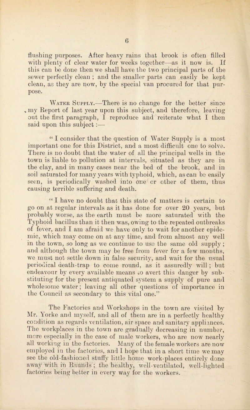 flushing purposes. After heavy rains that brook is often filled with plenty of clear water for weeks together—as it now is. If this can be done then we shall have the two principal parts of the sewer perfectly clean ; and the smaller parts can easily be kept clean, as they are now, by the special van procured for that pur¬ pose. Water Supply.—There is no change for the better since .. my Report of last year upon this subject, and therefore, leaving out the first paragraph, I reproduce and reiterate what I then said upon this subject :— “ I consider that the question of Water Supply is a most important one for this District, and a most difficult one to solve. There is no doubt that the water of all the principal wells in the town is liable to pollution at intervals, situated as they are in the clay, and in many cases near the bed of the brook, and in soil saturated for many years with typhoid, which, as can be easily seen, is periodically washed into one or other of them, thus causing terrible suffering and death. “ I have no doubt that this state of matters is certain to go on at regular intervals as it has done for over 20 years, but probably worse, as the earth must be more saturated with the Typhoid bacillus than it then was, owing to the repeated outbreaks of fever, and I am afraid we have only to wait for another epide¬ mic, which may come on at any time, and from almost any well in the town, so long as we continue to use the same old supply ; and although the town may be free from fever for a few months, we must not settle down in false security, and wait for the usual periodical death-trap to come round, as it assuredly will ; but endeavour by every available means uO avert this danger by sub¬ stituting for the present antiquated system a supply of pure and wholesome water; leaving all other questions of importance in the Council as secondary to this vital one.” The Factories and Workshops in the town are visited by Mr. Yorke and myself, and all of them are in a perfectly healthy condition as regards ventilation, air space and sanitary appliances. The workplaces in the town are gradually decreasing in number, more especially in the case of male workers, who are now nearly all working in the factories. Many of the female workers are now employed in the factories, and I hope that in a short time we may see the old-fashioned stuffy little home work-places entirely done away with in Raunds ; the healthy, well-ventilated, well-lighted factories being better in every way for the workers.
