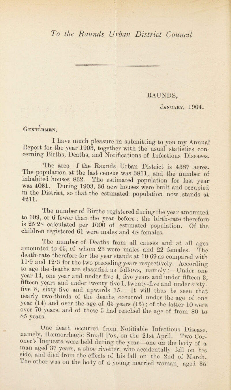 To the Raunds Urban District Council RAUNDS, January, 1904. Gentlemen, I have much pleasure in submitting to you my Annual Report for the year 1903, together with the usual statistics con¬ cerning Births, Deaths, and Notifications of Infectious Diseases. The area f the Raunds Urban District is 4387 acres. The population at the last census was 3811, and the number of inhabited houses 832. The estimated population for last year was 4031. During 1903, 36 new houses were built and occupied in the District, so that the estimated population now stands at 4211. The number of Births registered during the year amounted to 109, or 6 fewer than the year before ,* the birth-rate therefore is 25*28 calculated per 1000 of estimated population. Of the children registered 61 were males and 48 females. The number of Deaths from all causes and at all ages amounted to 45, of whom 23 were males and 22 females. The death-rate therefore for the year stands at 10*69 as compared with 11*9 and 12*3 for the two preceding years respectively. According to age the deaths are classified as follows, namely :—Under one year 14, one year and under five 4, five years and under fifteen 3, fifteen years and under twenty-five 1, twenty-five and under sixty- five 8, sixty-five and upwards 15. It will thus be seen that nearly two-thirds of the deaths occurred under the age of one year (14) and over the age of 65 years (15); of the latter 10 were over 70 years, and of these 5 had reached the age of from 80 to 85 years. One death occurred from Notifiable Infectious Disease, namely, Haemorrhagic Small Pox, on the 21st April. Two Cor¬ oner's Inquests were held during the year—one on the body of a man aged 37 years, a shoe rivetter, who accidentally fell on his side, and died from the effects of his fall on the 2nd of March.