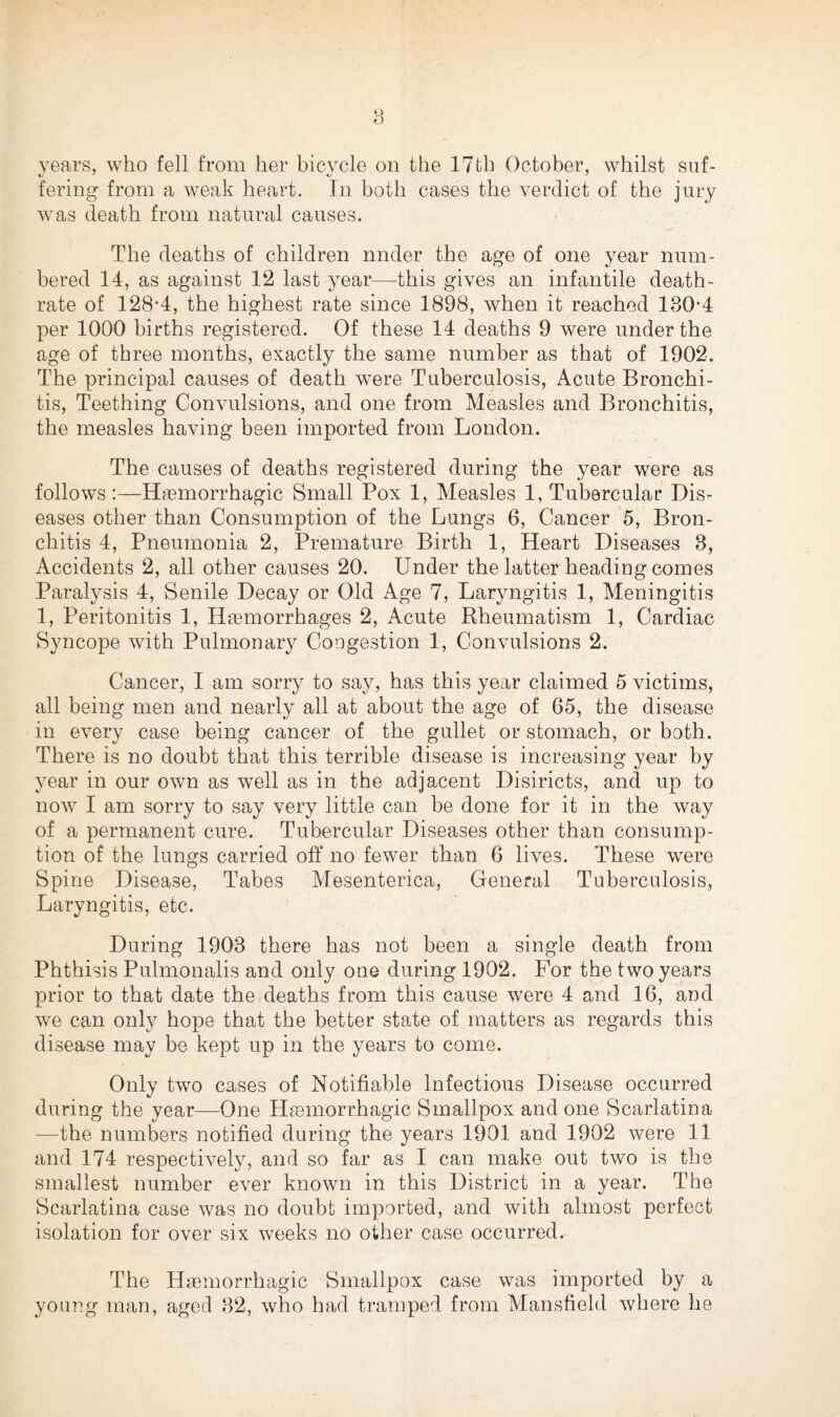 8 years, who fell from her bicycle on the 17th October, whilst suf¬ fering from a weak heart. In both cases the verdict of the jury was death from natural causes. The deaths of children nnder the age of one year num¬ bered 14, as against 12 last year—this gives an infantile death- rate of 128-4, the highest rate since 1898, when it reached 130-4 per 1000 births registered. Of these 14 deaths 9 were under the age of three months, exactly the same number as that of 1902. The principal causes of death were Tuberculosis, Acute Bronchi¬ tis, Teething Convulsions, and one from Measles and Bronchitis, the measles having been imported from London. The causes of deaths registered during the year were as follows :—Haemorrhagic Small Pox 1, Measles 1, Tubercular Dis¬ eases other than Consumption of the Lungs 6, Cancer 5, Bron¬ chitis 4, Pneumonia 2, Premature Birth 1, Heart Diseases 3, Accidents 2, all other causes 20. Under the latter heading comes Paralysis 4, Senile Decay or Old Age 7, Laryngitis 1, Meningitis 1, Peritonitis 1, Haemorrhages 2, Acute Rheumatism 1, Cardiac Syncope with Pulmonary Congestion 1, Convulsions 2. Cancer, I am sorry to say, has this year claimed 5 victims, all being men and nearly all at about the age of 65, the disease in every case being cancer of the gullet or stomach, or both. There is no doubt that this terrible disease is increasing year by year in our own as well as in the adjacent Disiricts, and up to now I am sorry to say very little can be done for it in the way of a permanent cure. Tubercular Diseases other than consump¬ tion of the lungs carried off no fewer than 6 lives. These were Spine Disease, Tabes Mesenterica, General Tuberculosis, Laryngitis, etc. During 1903 there has not been a single death from Phthisis Pulmonalis and only one during 1902. For the two years prior to that date the deaths from this cause were 4 and 16, and we can only hope that the better state of matters as regards this disease may be kept up in the years to come. Only two cases of Notifiable Infectious Disease occurred during the year—One Haemorrhagic Smallpox and one Scarlatina —the numbers notified during the years 1901 and 1902 were 11 and 174 respectively, and so far as I can make out two is the smallest number ever known in this District in a year. The Scarlatina case was no doubt imported, and with almost perfect isolation for over six weeks no other case occurred. The Haemorrhagic Smallpox case was imported by a young man, aged 32, who had tramped from Mansfield where he