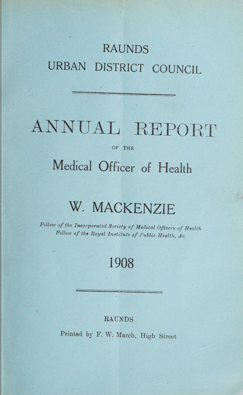 RAUNDS URBAN DISTRICT COUNCIL ANNUAL REPOET OF THE Medical Officer of Health W. MACKENZIE Fellow of the Incorporated Society of Medical Officers of Health Fellow of the Royal Institute of Public Health, &c. 1908 RAUNDS Printed by F. W. March, High Street