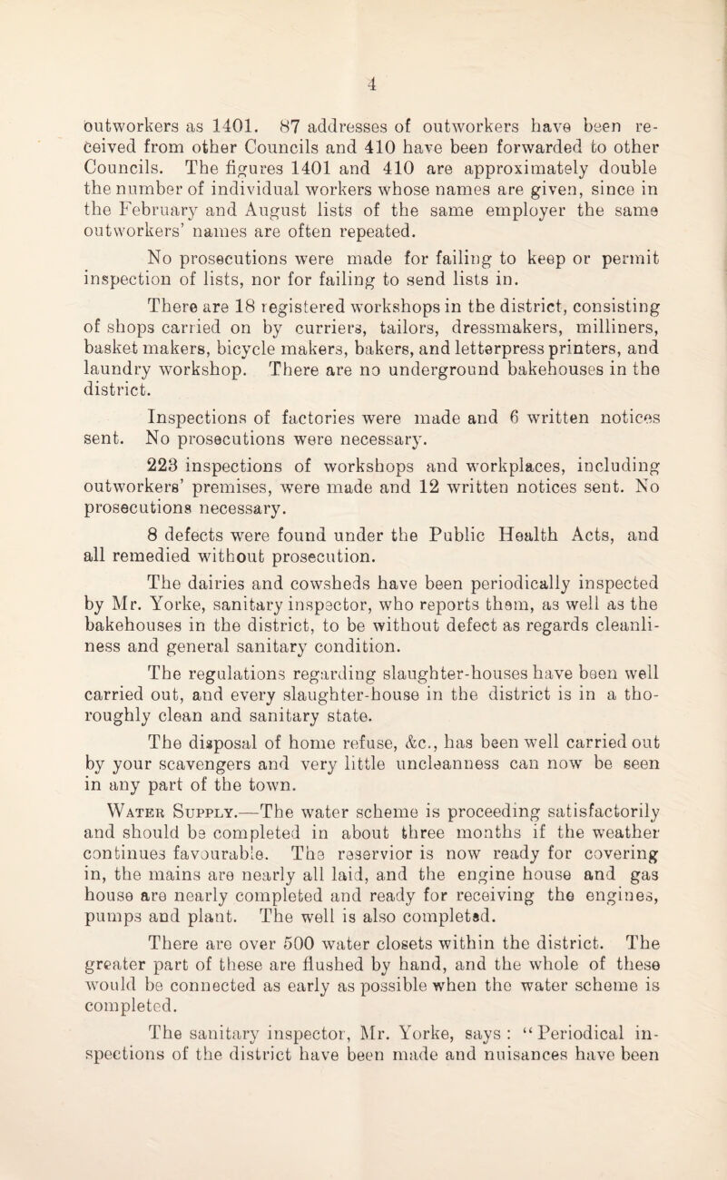 outworkers as 1401. 87 addresses of outworkers have been re¬ ceived from other Councils and 410 have been forwarded to other Councils. The figures 1401 and 410 are approximately double the number of individual workers whose names are given, since in the February and August lists of the same employer the same outworkers’ names are often repeated. No prosecutions were made for failing to keep or permit inspection of lists, nor for failing to send lists in. There are 18 registered workshops in the district, consisting of shops carried on by curriers, tailors, dressmakers, milliners, basket makers, bicycle makers, bakers, and letterpress printers, and laundry workshop. There are no underground bakehouses in the district. Inspections of factories were made and 6 written notices sent. No prosecutions were necessary. 228 inspections of workshops and workplaces, including outworkers’ premises, wTere made and 12 written notices sent. No prosecutions necessary. 8 defects were found under the Public Health Acts, and all remedied wdthout prosecution. The dairies and cowsheds have been periodically inspected by Mr. Yorke, sanitary inspector, who reports them, as well as the bakehouses in the district, to be without defect as regards cleanli¬ ness and general sanitary condition. The regulations regarding slaughter-houses have been well carried out, and every slaughter-house in the district is in a tho¬ roughly clean and sanitary state. The disposal of home refuse, &c., has been well carried out by your scavengers and very little uncleanness can now be seen in any part of the town. Water Supply.—The water scheme is proceeding satisfactorily and should be completed in about three months if the weather continues favourable. The reservior is now ready for covering in, the mains are nearly all laid, and the engine house and gas house are nearly completed and ready for receiving the engines, pumps and plant. The well is also completed. There are over 500 water closets within the district. The greater part of these are flushed by hand, and the whole of these would be connected as early as possible when the water scheme is completed. The sanitary inspector, Mr. Yorke, says: “Periodical in¬ spections of the district have been made and nuisances have been