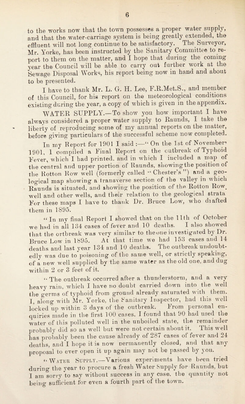 to the works now that the town possesses a proper water supply, and that the water-carriage system is being greatly extended, the effluent will not long continue to be satisfactory. The Surveyor, Mr. Yorke, has been instructed by the Sanitary Committee to re¬ port to them on the matter, and I hope that during the coming year the Council will be able to carry out further work at the Sewage Disposal Works, his report being now in hand and about to be presented. I have to thank Mr. L. G. H. Lee, F.R.Met.S., and member of this Council, for his report on the meteorological conditions existing during the year, a copy of which is given in the appendix. WATER SUPPLY.—To show you how important I have always considered a proper water supply to Raunds, I take the liberty of reproducing some of my annual reports on the matter, before giving particulars of the successful scheme now completed. In iny Report for 1901 I said “ On the 1st of November’ 1901, 1 compiled a Final Report on the outbreak of Typhoid Fever, which I had printed, and in which I included a map of the central and upper portion of Raunds, showdngthe position of the Rotton Row well (formerly called “ Chester’s ”) and a geo¬ logical map showing a transverse section of the valley in which Raunds is situated, and showing the position of the Rotton Row^ well and other wells, and their relation to the geological strata For these maps I have to thank Dr. Bruce Low, who diafted them in 1895. “In my final Report I showmd that on the 11th of October we lied in all 134 cases of fever and 10 deaths. I also show^ed that the ortbreak was very similar to theone investigated by Dr. Bruce Low in 1895. At that time we had 153 cases and 14 deaths and last year 134 and 10 deaths. The outbreak undoubt¬ edly was due to poisoning of tho same 'well, or stiictly speaiCing, of a new well supplied by the same w^ater as the old one, and dug within 2 or 3 feet of it. “ The outbreak occurred after a thunderstorm, and a very heavy rain, which I have no doubt carried down into the well the germs of typhoid from ground already saturated with them. I, along with Mr. Yorke, the Sanitary Inspector, had this well locked up within 3 days of the outbreak. From personal en¬ quiries made in the first 100 cases, I found that 90 had used the water of this polluted well in the unboiled state, the remainder probably did so as well but were not certain about it. This well has probably been the cause already of 287 cases of fever and 24 deaths, and I hope it is now oermanently closed, and that any proposal to ever open it up again may not be passed by you. “ Watku Supply.—Various experiments have been tried during the year to procure a fresh Water Supply for Raunds, but I am sorry to say without success in any case, the quantity not being sufficient for even a fourth part of the town.