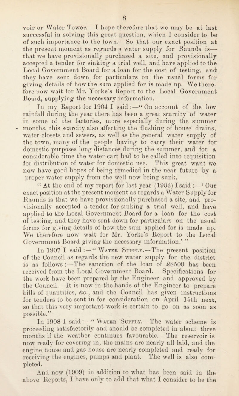 Toir or Water Tower. I hope therefore that we may be at last successful iu solving this great question, whicn 1 consider to be- of such importance to the town. So that our exact position at the present moment as regards a water supply for Kaunds is—• that we have provisionally purchased a site, and provisionally- accepted a tender for sinking’ a trial well, and have applied to the Local Government Board for a loan for the cost of testing, and the}'- have sent down for particulars on the usual forms foi’ giving details of how the sum applied for is made up. We there¬ fore now wait for Mr. Yorke’s Heport to the Local Government Boaid, supplying the necessary information. In my Report for 1904 I said :—“ On account of the low rainfall during the year there has been a great scarcity of water in some of the factories, more especially during the summer months, this scarcity also affecting the flushing of house drains, water-closets and sewers, as well as the general water supply of the town, many of the people having to carry their water for domestic purposes long distances during the summer, and for a considerable time the water-cart had to be called into requisition for distribution of water for domestic use. This great want we now have good hopes of being remedied in the near future by a proper water supply from the well now being sunk. ‘‘ At the end of my report for last year (1903) I said :—‘ Our exact position at the present moment as regards a Water Supply for Raunds is that we have provissionally purchased a site, and pro¬ visionally accepted a tender for sinking a trial well, and have applied to the Local Government Board for a loan for the cost of testing, and they have sent down for particulars on the usual forms for giving details of how the sum applied for is made up. We therefore now wait for Mr. Yorke’s Report to the Local Government Board giving the necessary information.’ ” In 1907 I said: —“Water Supply. — The present position of the Council as regards the new water supply for the district is as follows :—The sanction of the loan of £8500 has been received from the Local Government Board. Specifications for the work have been prepared by the Engineer and approved by the Council. It is now in the hands of the Engineer to prepare bills of quantities, &c., and the Council has given instructions for tenders to be sent in for consideration on April 15th next, so that this very important work is certain to go on as soon as possible.” In 1908 I said :—“ Water Supply.—The water scheme is proceeding satisfactorily and should be completed in about three months if the weather continues favourable. The reservoir is now ready for covering in, the mains are nearly all laid, and the engine house and gas house are nearly completed and ready for receiving the engines, pumps and plant. The well is also com¬ pleted. And now (1909) in addition to what has been said in the above Reports, I have only to add that what I consider to be the