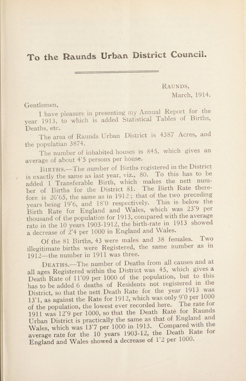 To the Raunds Urban District Council. Raunds, March, 1914. Gentlemen, I have pleasure in presenting my Annual Report for the year 1913, to which is added Statistical Tables of Births, Deaths, etc. The area of Raunds Urban District is 4387 Acres, and the populatian 3874. The number of inhabited houses is 845, which gives an average of about 4 5 persons per house. Births.-—The number of Births registered in the District is exactly the same as last year, viz., 80. To this has to be added 1 Transferable Birth, which makes the nett num¬ ber of Births for the District 81. The Birth Rate there¬ fore is 20*65, the same as in 1912 ; that of the two preceding years being 19*6, and 18*0 respectively. This is below the Birth Rate for England and Wales, which was 23 9 per thousand of the population for 1913, compared with the average rate in the 10 years 1903-1912, the birth-rate in 1913 showed a decrease of 2*4 per 1000 in England and Wales. Of the 81 Births, 43 were males and 38 females. Two illegitimate births were Registered, the same number as in 1912—the number in 1911 was three. Deaths.—The number of Deaths irom all causes and at all ages Registered within the District was 45, which gives a Death Rate of 11*09 per 1000 of the population, but to this has to be added 6 deaths of Residents not registered m the District, so that the nett Death Rate for the year 1913 was 13*1, as against the Rate for 1912, which was only 9 0 per 1000 of the population, the lowest ever recorded here. The rate lor 1911 was 12*9 per 1000, so that the Death Rate for Raunds Urban District is practically the same as that of England and Wales, which was 13*7 per 1000 in 1913. Compare wi e average rate for the 10 years 1903-12, the Death Rate or