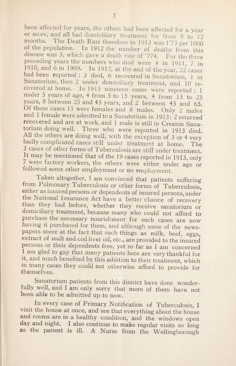been affected for years, the others had been affected for a year or more, and all had domiciliary treatment for from 9 to 12 months. The Death Rate therefore in 1913 was 1*73 per 1000 of the population. In 1912 the number of deaths from this disease was 3, which gave a death rate of 774. For the three preceding years the numbers who died were 4 in 1911, 7 in 1910, and 6 in 1909. In 1912, at the end of the year, 22 cases had been reported : 3 died, 6 recovered in Sanatorium, 1 m Sanatorium, then 2 under domiciliary treatment, and 10 re¬ covered at home. In 1913 nineteen cases were reported : 1 under 5 years of age, 4 from 5 to 15 years, 4 from 15 to 25 years, 8 between 25 and 45 years, and 2 between 45 and 65. Of these cases 11 were females and 8 males. Only 2 males and 1 female were admitted to a Sanatorium in 1913: 2 returned recovered and are at work, and 1 male is still in Creaton Sana¬ torium doing well. Three who were reported in 1913 died. All the others are doing well, with the exception of 3 or 4 very badly complicated cases still under treatment at home. The 3 cases of other forms of Tuberculosis are still under treatment. It may be mentioned that of the 19 cases reported in 1913, only 7 were factoiy workers, the others were either under age or followed some other employment or no employment. Taken altogether, I am convinced that patients suffering from Pulmonary Tuberculosis or other forms of Tuberculosis, either as insured persons or dependents of insured persons, under the National Insurance Act have a better chance of recovery than they had before, whether they receive sanatorium or domiciliary treatment, because many who could not afford to pui chase the necessary nourishment for such cases are now having it purchased for them, and although some of the news¬ papers sneer at the fact that such things as milk, beef, eggs, extract of malt and cod liver oil, etc., are provided to the insured persons or their dependents free, yet so far as I am concerned 1 am glad to gay that many patients here are very thankful for it, and much benefited by this addition to their treatment, which m many cases they could not otherwise afford to provide for themselves. Sanatorium patients from this district have done wonder¬ fully well, and I am only sorry that more of them have not been able to be admitted up to now. In every case of Primary Notification of Tuberculosis, I visit the house at once, and see that everything about the house and rooms are in a healthy condition, and the windows open day and night. I also continue to make regular visits so long as the patient is ill. A Nurse from the Wellingborough
