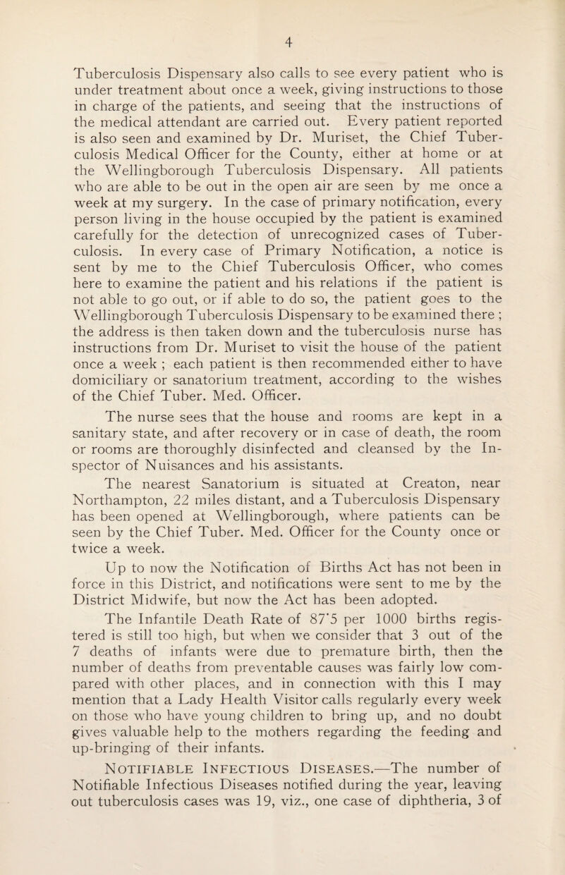 Tuberculosis Dispensary also calls to see every patient who is under treatment about once a week, giving instructions to those in charge of the patients, and seeing that the instructions of the medical attendant are carried out. Every patient reported is also seen and examined by Dr. Muriset, the Chief Tuber¬ culosis Medical Officer for the County, either at home or at the Wellingborough Tuberculosis Dispensary. All patients who are able to be out in the open air are seen by me once a week at my surgery. In the case of primary notification, every person living in the house occupied by the patient is examined carefully for the detection of unrecognized cases of Tuber¬ culosis. In every case of Primary Notification, a notice is sent by me to the Chief Tuberculosis Officer, who comes here to examine the patient and his relations if the patient is not able to go out, or if able to do so, the patient goes to the Wellingborough Tuberculosis Dispensary to be examined there ; the address is then taken down and the tuberculosis nurse has instructions from Dr. Muriset to visit the house of the patient once a week ; each patient is then recommended either to have domiciliary or sanatorium treatment, according to the wishes of the Chief Tuber. Med. Officer. The nurse sees that the house and rooms are kept in a sanitary state, and after recovery or in case of death, the room or rooms are thoroughly disinfected and cleansed by the In¬ spector of Nuisances and his assistants. The nearest Sanatorium is situated at Creaton, near Northampton, 22 miles distant, and a Tuberculosis Dispensary has been opened at Wellingborough, where patients can be seen by the Chief Tuber. Med. Officer for the County once or twice a week. Up to now the Notification of Births Act has not been in force in this District, and notifications were sent to me by the District Midwife, but now the Act has been adopted. The Infantile Death Rate of 87’5 per 1000 births regis¬ tered is still too high, but when we consider that 3 out of the 7 deaths of infants were due to premature birth, then the number of deaths from preventable causes was fairly low com¬ pared with other places, and in connection with this I may mention that a Lady Health Visitor calls regularly every week on those who have young children to bring up, and no doubt gives valuable help to the mothers regarding the feeding and up-bringing of their infants. Notifiable Infectious Diseases.—The number of Notifiable Infectious Diseases notified during the year, leaving out tuberculosis cases was 19, viz., one case of diphtheria, 3 of