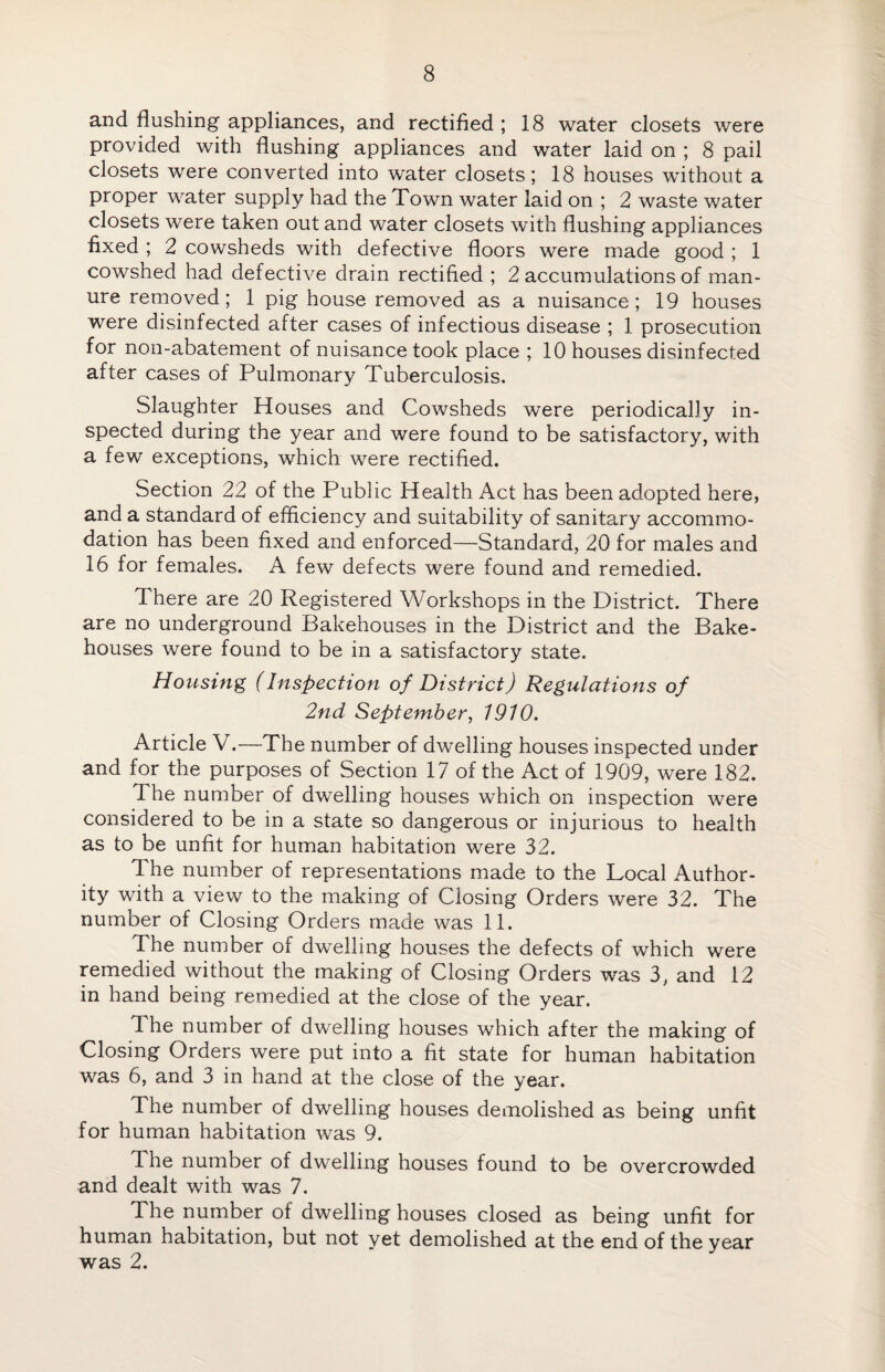 and flushing appliances, and rectified ; 18 water closets were provided with flushing appliances and water laid on ; 8 pail closets were converted into water closets; 18 houses without a proper water supply had the Town water laid on ; 2 waste water closets were taken out and water closets with flushing appliances fixed ; 2 cowsheds with defective floors were made good ; 1 cowshed had defective drain rectified ; 2 accumulations of man¬ ure removed; 1 pig house removed as a nuisance; 19 houses were disinfected after cases of infectious disease ; 1 prosecution for non-abatement of nuisance took place ; 10 houses disinfected after cases of Pulmonary Tuberculosis. Slaughter Houses and Cowsheds were periodically in¬ spected during the year and were found to be satisfactory, with a few exceptions, which were rectified. Section 22 of the Public Health Act has been adopted here, and a standard of efficiency and suitability of sanitary accommo¬ dation has been fixed and enforced—Standard, 20 for males and 16 for females. A few defects were found and remedied. There are 20 Registered Workshops in the District. There are no underground Bakehouses in the District and the Bake¬ houses were found to be in a satisfactory state. Housing (Inspection of District) Regulations of 2nd September, 1910. Article V.—The number of dwelling houses inspected under and for the purposes of Section 17 of the Act of 1909, were 182. The number of dwelling houses which on inspection were considered to be in a state so dangerous or injurious to health as to be unfit for human habitation were 32. The number of representations made to the Local Author¬ ity with a view to the making of Closing Orders were 32. The number of Closing Orders made was 11. The number of dwelling houses the defects of which were remedied without the making of Closing Orders was 3, and 12 in hand being remedied at the close of the year. The number of dwelling houses which after the making of Closing Orders were put into a fit state for human habitation was 6, and 3 in hand at the close of the year. The number of dwelling houses demolished as being unfit for human habitation was 9. fl he number of dwelling houses found to be overcrowded and dealt with was 7. The number of dwelling houses closed as being unfit for human habitation, but not yet demolished at the end of the year was 2.