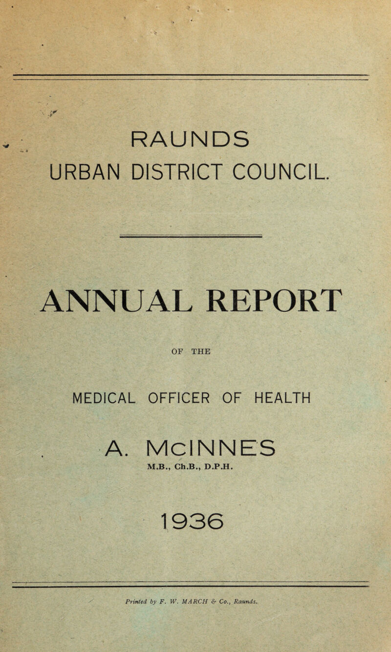 — 4 RAUNDS URBAN DISTRICT COUNCIL. ANNUAL REPORT OF THE MEDICAL OFFICER OF HEALTH A. McINNES M.B., Ch.B., D.P.H. 1936 Printed by F. W. MARCH & Co., Raunds.