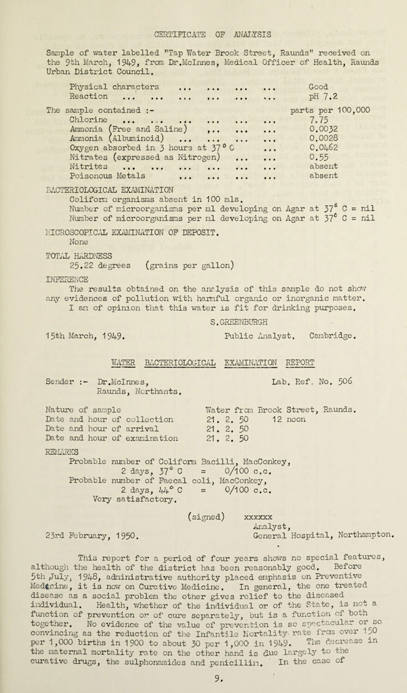 I CERTIFICATE OF ANALYSIS Sample of water labelled Tap Water Brook Street, Raunds received on the 9th March, 1949, from Dr.McInnes, Medical Officer of Health, Raunds Urban District Council. Physical characters . Good Reaction . ,. ... pH 7*2 The sample contained Chlorine Ammonia Ammonia Oxygen absorbed in 3 hours at 37 0 0 Nitrates (expressed as Nitrogen) Nitrites . Poisonous Metals ... ... • • o • • # • • • • » • • Free and Saline) ,.. ... Albuminoid) parts per 100,000 7.75 0.0032 0.0028 0.0462 0.55 absent absent BACTERIOLOGICAL EXAMINATION Coliform organisms absent in 100 mis. Number of microorganisms per ml developing on Agar at 37* C = nil Number of microorganisms per ml developing on Agar at 37c C = nil MICROSCOPICAL EXAMINATION OF DEPOSIT. None TOTAL HARDNESS 25.22 degrees (grains per gallon) INFERENCE The results obtained on the analysis of this sample do not show any evidences of pollution with harmful organic or inorganic matter. I an of opinion that this water is fit for drinking purposes. S.GREENBURGH 15th March, 1949. Public Analyst. Cambridge. WATER BACTERIOLOGICAL EXAMINATION REPORT Sender : - Dr.Mclnnes, Raunds, Ncrthants, Lab. Ref, No, 506 Nature of sample T/ater from Brook Street, Raunds. Date and hour of collection 21. 2. 50 12 noon Date and hour of arrival 21. 2. 50 Date and hour of examination REMARKS 21. 2. 50 Probable number of Coliform Bacilli, MacConlcey, 2 days, 37c C = 0/100 c.c. Probable number of Faecal coli, MacConkey, 2 days, C = 0/100 c.c. Very satisfactory. (signed) xxxxxx Analyst, 23rd February, 1950. General Hospital, Northampton, This report for a period of four years shows no special features, although the health of the district has been reasonably good. Before 5th .July, 1948, administrative authority placed emphasis on Preventive Medicine, it is now on Curative Medicine. In general, the one treated disease as a social problem the other gives relief to the diseased individual. Health, whether of the individual or of the State, is not a function of prevention or of cure separately, but is a function of both together. No evidence of the value of prevention is so spectacular or^so convincing as the reduction of the Infantile Mortality- rate frcrn over 1 50 per 1,000 births in 1900 to about 30 per 1,000 in 1949. T4e decrease in the maternal mortality rate on the other hand is clue largely to the curative drugs, the sulphonamides and penicillin. In the case of