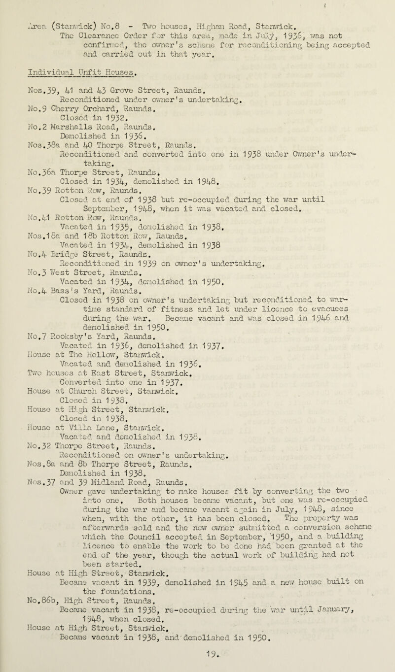 i \ Area (Stanwick) No,8 - Two houses, Highan Road, Stanwick. The Clearance Order for this area, made in July. 1936, was not confirmed, the owner’s scheme for reconditioning being accepted and carried out in that year. Individual Unfit Houses. Nos,39, 41 and 43 Grove Street, Raunds, Reconditioned under owner's undertaking. No,9 Cherry Orchard, Raunds, Closed in 1932. No,2 Marshalls Road, Raunds. Demolished in 1936. Nos,38a and 40 Thorpe Street, Raunds. Reconditioned and converted into one in 1938 under Owner's under4- taking. No,36a Thorpe Street, Raunds* Closed in 1934, demolished in 1948, No.39 Rotton Row, Raunds. Closed at end of 1 938 but re-occupied during the war until September, 1948, when it was vacated and closed. No.41 Rotton Row, Raunds. Vacated in 1935, demolished in 1938. Nos. 1 8a and 18b Rotton Roy/, Raunds, Vacated in 1 934, demolished in 1938 No.4 Bridge Street, Raunds. Reconditioned in 1939 on owner's undertaking. No.3 West Street, Raunds. Vacated in 1934, demolished in 1950. No.4 Bass’s Yard, Raunds, Closed in 1938 on owner's undertaking but reconditioned to war¬ time standard of fitness and let under licence to evacuees during the war. Became vacant and was closed in 1946 and demolished in 1950. No.7 Rooksby’s Yard, Raunds. Vacated in 1936, demolished in 1937. House at The Hollow, Stanwick, Vacated and demolished in 1936. Two houses at East Street, Stanwick. Converted into one in 1937. House at Church Street, Stanwick. Closed in 1938. House at High Street, Stanwick. Closed in 1938. House at Villa Lane, Stanwick. Vacated and demolished in 1938. No,32 Thorpe Street, Raunds. Reconditioned on owner's undertaking. Nos.8a and 8b Thorpe Street, Raunds, Demolished in 1938. Nos.37 and 39 Midland Road, Raunds. Owner gave undertaking to make houses fit by converting the two ■ into one. Both houses became vacant, but one v/as rc-occupied during the war and became vacant again in July, 1 948, since when, with the other, it has been closed* The property v/as afterwards sold and the new owner submitted a conversion scheme the Council accepted in September, '1950, anG a building licence to enable the v/ork to be done had been granted at the end of the year, though the actual work of building had not been started. House at High Street, Stanwick. Became vacant in 1939, demolished in 1945 and a new house built on the foundations. No,86b, High Street, Raunds, Became vacant in 1938, re-occupied during the war until January, 1948, Y/hen closed. House at High Street, Stanwick. Became vacant in 1938, anddemolished in 1950.