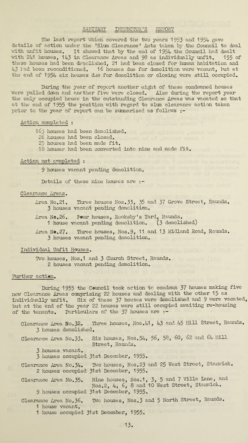 SANITARY INSPECTOR'S REPORT The last report which covered the two years 1 953 and 1954 gave details of action under the fSlum Clearance' Acts taken by the Council to deal with unfit houses. It showed that by the end of 1954 the Council had dealt with 241 houses, 143 in Clearance Areas and 98 as individually unfit. 155 of these houses had been demolished, 21 had been closed for human habitation and 43 had been reconditioned, 16 houses due for demolition were vacant, but at the end of 1954 six houses due for demolition or closing were still occupied. During the year of report another eight of these condemned houses were pulled down and another five were closed. Also during the report year the only occupied house in the outstanding Clearance Areas was vacated so that at the end of 1955 the position with regard to slum clearance action taken prior to the year of report can be summarised as follows Action completed : 163 houses had been demolished. 26 houses had been closed. 25 houses had been made fit, 18 houses had been converted into nine and made fit. Action not completed : 9 houses vacant pending demolition. Details of these nine houses are Clearance Areas. Area No.21. Three houses Nos.33, 35 and 37 Grove Street, Raunds. 3 houses vacant pending demolition. Area No.26. Pour houses, Rooksby's Yard, Raunds. 1 house vacant pending demolition, (3 demolished) Area No.27. Three houses, Nos.9, 11 and 13 Midland Road, Raunds. 3 houses vacant pending demolition. Individual Unfit Houses. Two houses, Nos.1 and 3 Church Street, Raunds. 2 houses vacant pending demolition. Further action. During 1955 the Council took action to condemn 37 houses making five new Clearance Areas comprising 22 houses and dealing with the other 15 as individually unfit. Six of these 37 horses were demolished and 9 were vacated, but at the end of the year 22 houses were still occupied awaiting re-housing of the tenants. Particulars of the 37 houses are Clearance Are a No,32. Three houses, Nos. 41, 43 a^d 45 Hill Street, Raunds. 3 houses demolished. Clearance Area No.33. Six houses, Nos.54, 56, 58, 60, 62 and 64 Hill Street, Raunds. 3 houses vacant. 3 houses occupied 31st December, 1955. Clearance Area No.34. 2 houses occupied Two houses, Nos.23 and 25 West Street, 31st December, 1955. Stanwick. Clearance Area No.35. 9 houses occupied Nine houses, Nos.1, 3, 5 and 7 Villa Lane, and Nos.2, 4, 6, 8 and 10 West Street, Stanwick. 31st December, 1955. Clearance Area No.36. Two houses. Nos.3 and 5 North Street, Raunds. 1 house vacant. 1 house occupied 31st December, 1955.