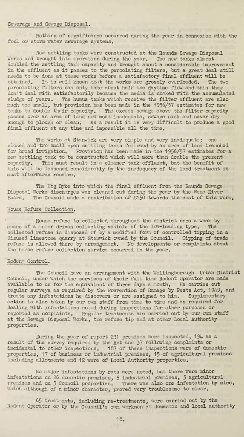 Sewerage and Sewage Disposal, Nothing of significance occurred during the year in connexion with the foul or storm water sewerage systems. New settling tanks were constructed at the Raunds Sewage Disposal Works and brought into operation during the year. The new tanks almost doubled, the settling tank capacity and brought about a considerable improvement in the effluent as it passes to the percolating filters, but a great deal still needs to be done at these works before a satisfactory final effluent will be obtained. It is well known that the works are grossly overloaded. The two percolating filters can only take about half the daytime flow and this they don’t deal with satisfactorily because the media is choked with the accumulated sludge of years. The humus tanks which receive the filter effluent are also much too small, but provision has been made in the 1956/57 estimates for new tanks to double their capacity. The excess sewage above the filter capacity passes over an area of land now most inadequate, sewage sick and never dry enough to plough or clean. As a result it is very difficult to produce a good final effluent at any time and impossible all the time. The works at Stanwick are very simple and very inadequate; one . closed, and two small open settling tanks followed by an area of land trenched for broad irrigation. Provision has been made in the 1956/57 estimates for a new settling tank to be constructed which will more than double the present capacity. This must result in a cleaner tank effluent, but the benefit of this will be lessened considerably by the inadequacy of the land treatment it must afterwards receive. The Hog Dyke into which the final effluent fran the Raunds Sewage Disposal Works discharges was cleaned out during the year by the Nene River Board. The Council made a contribution of £150 towards the cost of this work. House Refuse Collection. House refuse is collected throughout the district once a week by means of a motor driven collecting vehicle of the low-loading type. The collected refuse is disposed of by a modified form of controlled tipping in a disused limestone quarry at Stanwick owned by the Council. Tipping of trade refuse is allowed there by arrangement. No developments or complaints about the house refuse collection service occurred in the year. Rodent Control. The Council have an arrangement with the Wellingborough Urban District Council, under which the services of their full time Rodent Operator are made available to us for the equivalent of three days a month. He carries out regular surveys as required by the Prevention of Damage by Pests Act, 1949, and treats any infestations he discovers or are assigned to him. Supplementary action is also taken by our own staff from time to time and as required for dealing 'with infestations noted during inspections for other purposes or reported as complaints. Regular treatments are carried out by our own staff at the Sewage Disposal Works, the refuse tip and at other Local Authority properties. During the year of report 231 premises were inspected, 194 a result of the survey required by the Act and 37 following complaints or incidental to other inspections. 187 of these inspections were of domestic properties, 17 of business or industrial premises, 15 of agricultural premises including allotments and 12 were of Local Authority properties. No major infestations by rats were noted, but there were minor infestations on 26 domestic premises, 5 industrial premises, 3 agricultural premises and on 3 Council properties. There was also one infestation by mice, which although of a minor character, proved very troublesome to clear. 65 treatments, including re-treatments, were carried out by the Rodent Operator or by the Council’s own workmen at domestic and local authority