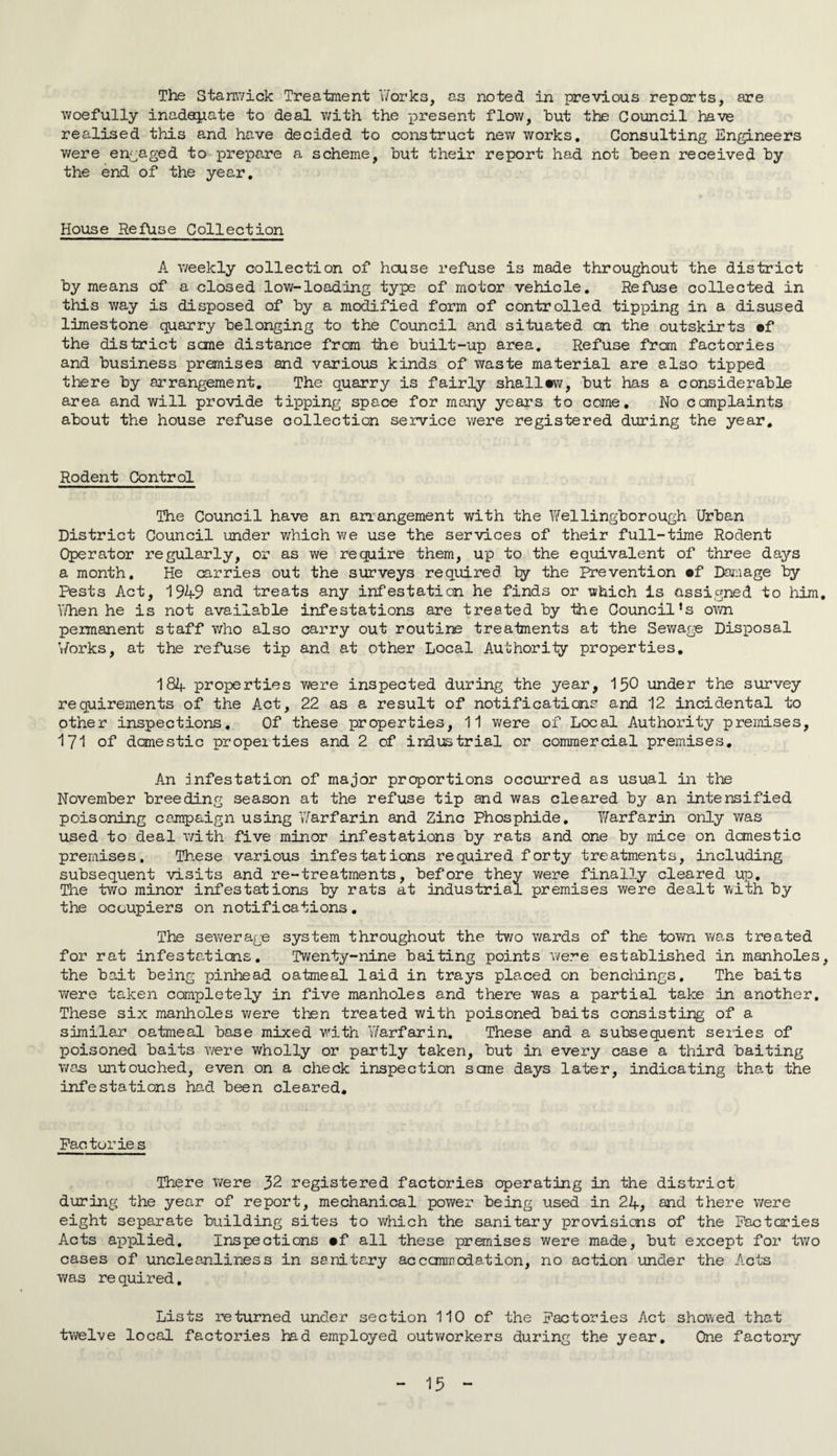 The Stanwick Treatment 'works, as noted in previous reports, are woefully inadequate to deal with the present flow, hut the Council have realised this and have decided to construct new works. Consulting Engineers were engaged to prepare a scheme, but their report had not been received by the end of the year. House Refuse Collection A weekly collection of house refuse is made throughout the district by means of a closed low-loading type of motor vehicle. Refuse collected in this way is disposed of by a modified form of controlled tipping in a disused limestone quarry belonging to the Council and situated on the outskirts ef the district sane distance from the built-up area. Refuse from factories and business premises and various kinds of waste material are also tipped there by arrangement. The quarry is fairly shallow, but has a considerable area and will provide tipping space for many years to come. No complaints about the house refuse collection service were registered during the year. Rodent Control The Council have an arrangement with the Wellingborough Urban District Council under which we use the services of their full-time Rodent Operator regularly, or as we require them, up to the equivalent of three days a month. He carries out the surveys required by the Prevention of Damage by Pests Act, 1949 and treats any infestation he finds or which is assigned to him. When he is not available infestations are treated by the Council’s own permanent staff who also carry out routine treatments at the Sewage Disposal Works, at the refuse tip and at other Local Authority properties. 184 properties were inspected during the year, 150 under the survey requirements of the Act, 22 as a result of notifications and 12 incidental to other inspections. Of these properties, 11 were of Local Authority premises, 171 of domestic propeities and 2 of industrial or commercial premises. An Infestation of major proportions occurred as usual in the November breeding season at the refuse tip and was cleared by an intensified poisoning campaign using Warfarin and Zinc Phosphide. Warfarin only was used to deal with five minor infestations by rats and one by mice on domestic premises. These various infestations required forty treatments, including subsequent visits and re-treatments, before they were finally cleared up. The two minor infestations by rats at industrial premises were dealt with by the occupiers on notifications. The sewerage system throughout the two wards of the town was treated for rat infestations. Twenty-nine baiting points were established in manholes, the bait being pinhead oatmeal laid in trays placed on benchings. The baits were taken completely in five manholes and there was a partial take in another. These six manholes were then treated with poisoned baits consisting of a similar oatmeal base mixed with Warfarin. These and a subsequent series of poisoned baits were wholly or partly taken, but in every case a third baiting was untouched, even on a check inspection sane days later, indicating that the infestations had been cleared. Pac tories There were 32 registered factories operating in the district during the year of report, mechanical power being used in 24, and there were eight separate building sites to which the sanitary provisions of the Factories Acts applied. Inspections #f all these premises were made, but except for two cases of uncleanliness in sanitary accommodation, no action under the Acts was re quired, Lists returned under section 110 of the Factories Act showed that twelve local factories had employed outv/orkers during the year. One factory