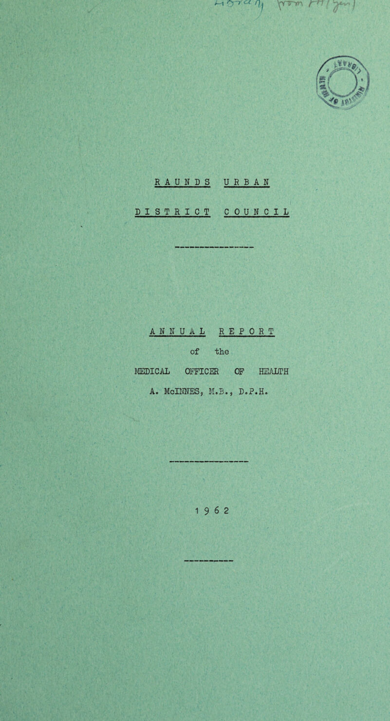 t~A 'rr « /f j ymm r n / j R A U N D S URBAN DISTRICT COUNCIL ANNUAL REPORT of the MEDICAL OFFICER OF HEALTH A. McINNES, M.B., DoP.H. 19 6 2