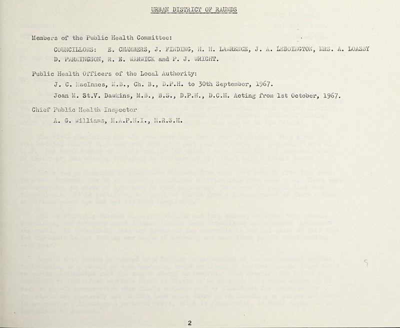 URBAN DISTRICT OF RAUNDS Members of the Public Health Committee: COUNCILLORS: E. CHAMBERS, J. FINDING, II. II. LAWRENCE, D. PARAINGSON, R. E. WARWICK and P. J. WRIGHT. J. A. IEDDINGTON, MRS. A. LOASBY Public Health Officers of tho Local Authority: J. C. Ilaclnnes, M.B., Ch. B., D.P.H. to 30th September, 19^7. Joan M. St.V. Dawkins, M.B., B.S., D.P.H., D.C.H. Acting from 1st October, 1967. Chief Public Health Inspector n. u. W ll lx am s, lii.a.P.ij-.I., M. R. S. L. <7