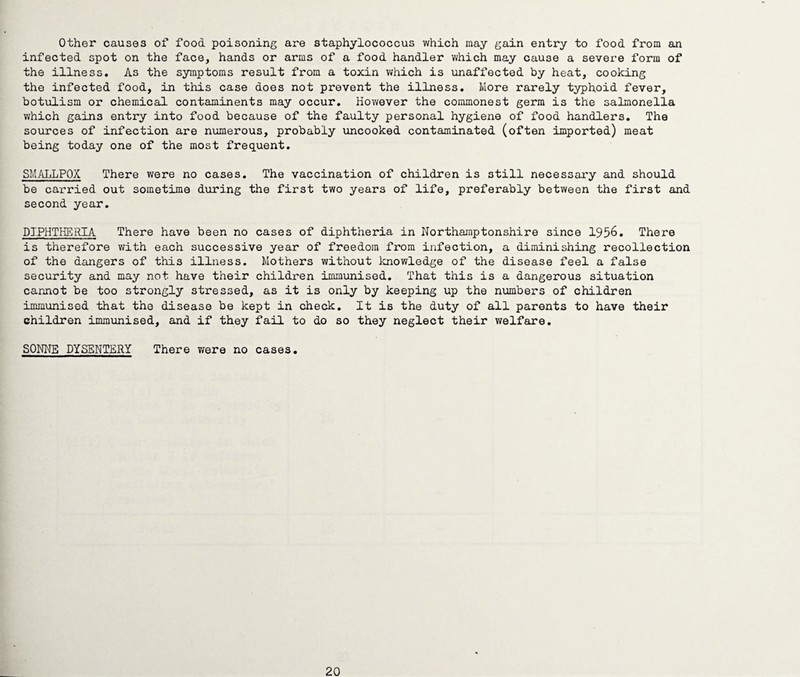 Other causes of food poisoning are staphylococcus which may gain entry to food from an infected spot on the face, hands or arms of a food handler which may cause a severe form of the illness. As the symptoms result from a toxin which is unaffected by heat, cooking the infected food, in this case does not prevent the illness. More rarely typhoid fever, botulism or chemical contaminents may occur. However the commonest germ is the salmonella which gains entry into food because of the faulty personal hygiene of food handlers. The sources of infection are numerous, probably uncooked contaminated (often imported) meat being today one of the most frequent. SMALLPOX There were no cases. The vaccination of children is 3till necessary and should be carried out sometime during the first two years of life, preferably between the first and second year. DIPHTHERIA There have been no cases of diphtheria in Northamptonshire since 1956. There is therefore with each successive year of freedom from infection, a diminishing recollection of the dangers of this illness. Mothers without knowledge of the disease feel a false security and may not have their children immunised. That this is a dangerous situation cannot be too strongly stressed, as it is only by keeping up the numbers of children immunised that the disease be kept in check. It is the duty of all parents to have their children immunised, and if they fail to do so they neglect their welfare. SONNE DYSENTERY There were no cases. 20