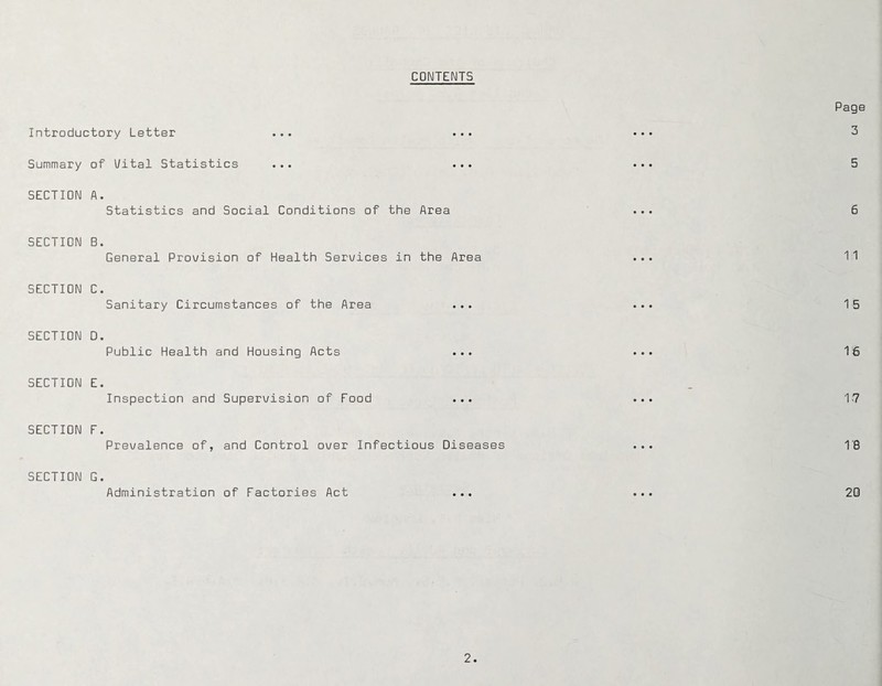 CONTENTS Introductory Letter Summary of Uital Statistics ... ... SECTION A. Statistics and Social Conditions of the Area SECTION B. General Provision of Health Services in the Area SECTION C. Sanitary Circumstances of the Area SECTION D. Public Health and Housing Acts SECTION E. Inspection and Supervision of Food ... SECTION F. Prevalence of, and Control over Infectious Diseases SECTION G. Administration of Factories Act ...