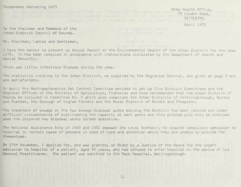 Telephone: Kettering 2473 Area Health Office, 75 London Road, KETTERING. April 1972 To the Chairman and Members of the Urban District Council of Raunds. Mr. Chairman, Ladies and Gentlemen, I have the honour to present my Annual Report on the Environmental Health of the Urban District for the year 1970. It has been compiled in accordance with instructions circulated by the Department of Health and Social Security. There was little Infectious Disease during the year. The statistics relating to the Urban District, as supplied by the Registrar General, are given on page 5 and are satisfactory. In April the Northamptonshire Rat Control Committee decided to set up five District Committees and the Regional Officer of the Ministry of Agriculture, Fisheries and Food recommended that the Urban District of Raunds be included in Committee No. 5 which also comprises the Urban Districts of Irthlingborough, Oundle and Rushden, the Borough of Higham Ferrers and the Rural District of Oundle and Thrapston. The treatment of sewage at the two sewage disposal works serving the District has been carried out under difficult circumstances of over-loading the capacity at each works and this problem will only be overcome when the proposed new disposal works become operative. The National Assistance Acts of 1948 and 1951 empower the Local Authority to require compulsory admission to hospital in certain cases of persons in need of care and attention which they are unable to provide for themselves. On 27th November, I applied for, and was granted, an Order by a Justice of the Peace for the urgent admission to hospital of a patient, aged 85 years, who had refused to enter hospital on the advice of his General Practitioner. The patient was admitted to the Park Hospital, Wellingborough.