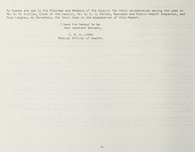 My thanks are due to the Chairman and Members of the Council for their co-operation during the year to Mr. B. M. Killick, Clerk of the Council, Mr. G. E. 3. Potter, Surveyor and Public Health Inspector, and Miss Langley, my Secretary, for their help in the preparation of this Report. I have the honour to be Your obedient Servant, F. R. N. LYNCH Medical Officer of Health.