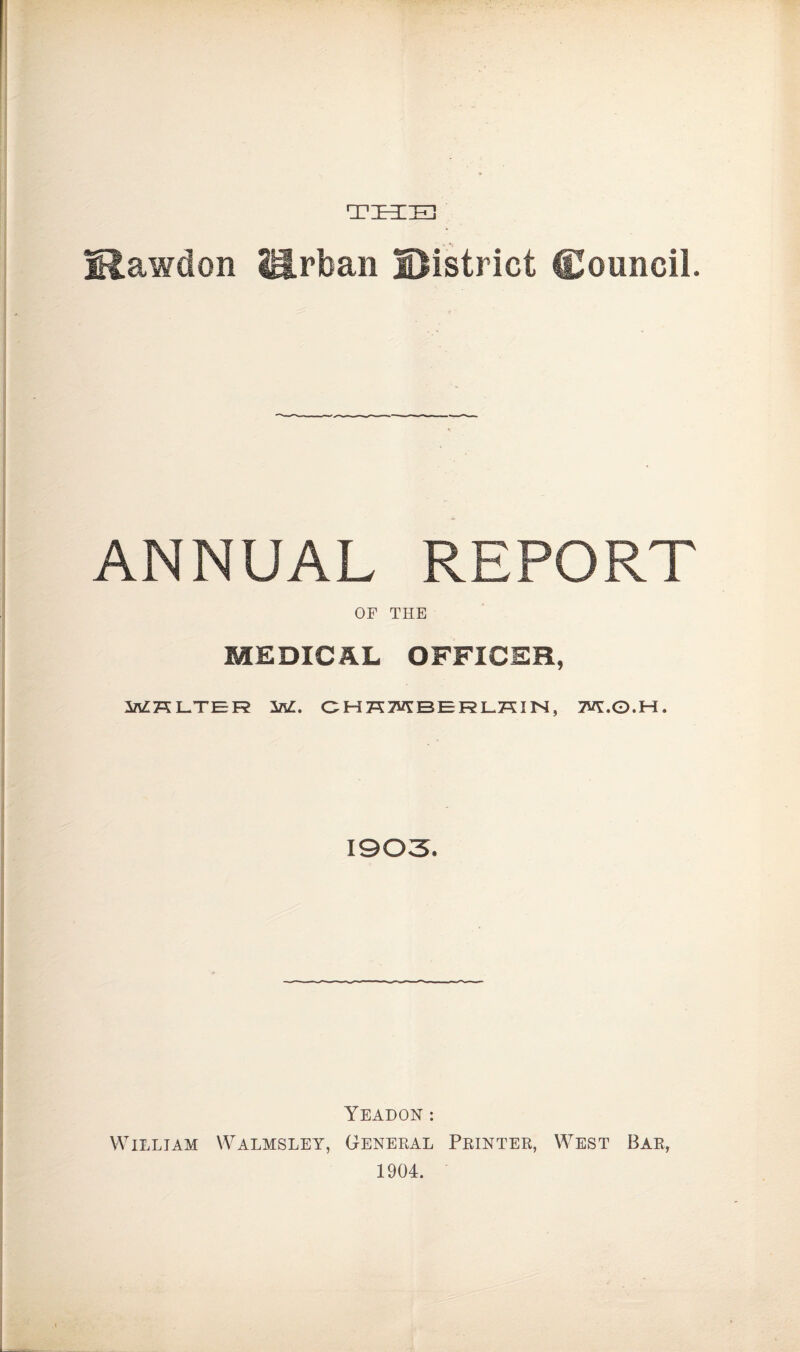 Mawdon Srban District Council. ANNUAL REPORT OF THE MEDICAL OFFICER, MHLTER l/'Z. CHHMBERLHIN, T^.O.H. 1903. Yeadon: William Walmsley, General Printer, West Bar, 1904.