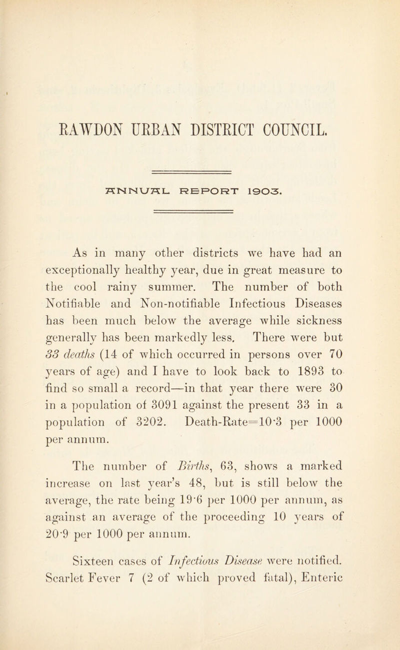 HNNU75L REPORT 1903. As in many other districts we have had an exceptionally healthy year, due in great measure to the cool rainy summer. The number of both Notifiable and Non-notifiable Infectious Diseases has been much below the average while sickness generally has been markedly less. There were but 33 deaths (14 of which occurred in persons over 70 years of age) and I have to look back to 1893 to find so small a record—in that year there were 30 in a population of 3091 against the present 33 in a population of 3202. Death-Rate=10*3 per 1000 per annum. The number of Births, 63, shows a marked increase on last year’s 48, but is still below the average, the rate being 19’6 per 1000 per annum, as against an average of the proceeding 10 years of 20'9 per 1000 per annum. Sixteen cases of Infectious Disease were notified.