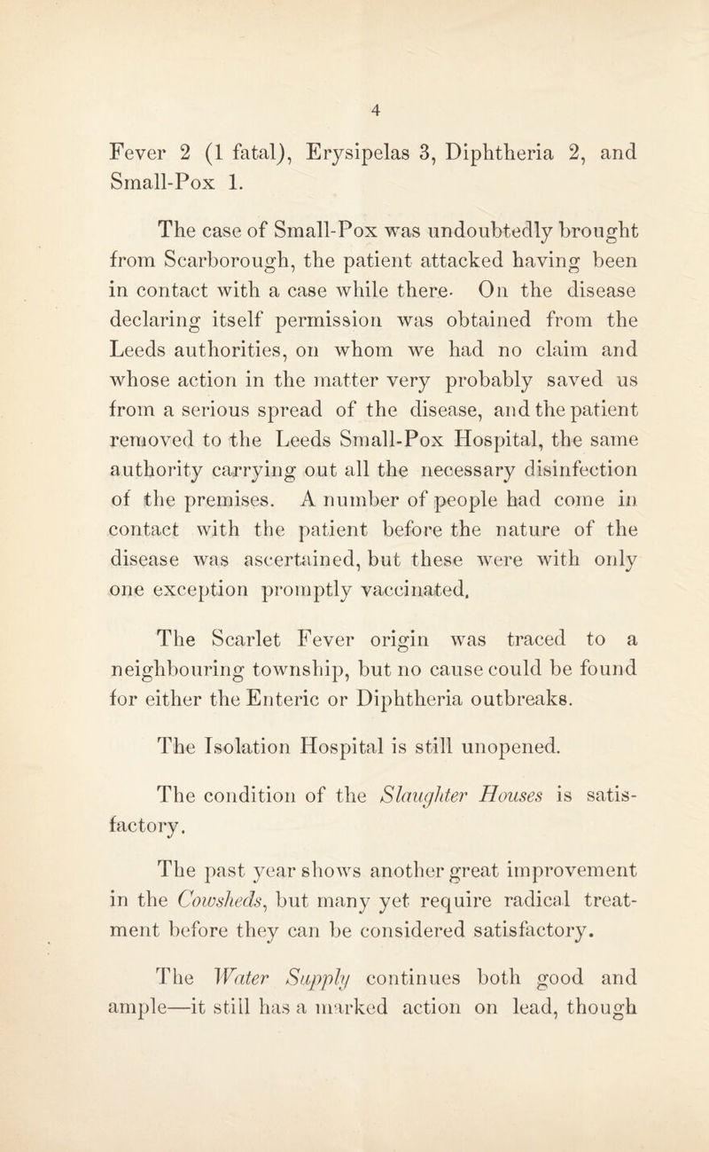 Fever 2 (1 fatal), Erysipelas 3, Diphtheria 2, and Small-Pox 1. The case of Small-Pox was undoubtedly brought from Scarborough, the patient attacked having been in contact with a case while there* On the disease declaring itself permission was obtained from the Leeds authorities, on whom we had no claim and whose action in the matter very probably saved us from a serious spread of the disease, and the patient removed to the Leeds Small-Pox Hospital, the same authority carrying out all the necessary disinfection of the premises. A number of people had come in contact with the patient before the nature of the disease was ascertained, but these were with only one exception promptly vaccinated, The Scarlet Fever origin was traced to a neighbouring township, but no cause could be found for either the Enteric or Diphtheria outbreaks. The Isolation Hospital is still unopened. The condition of the Slaughter Houses is satis¬ factory. The past year shows another great improvement in the Cowsheds, but many yet require radical treat¬ ment before they can be considered satisfactory. The Water Supply continues both good and ample—it still has a marked action on lead, though