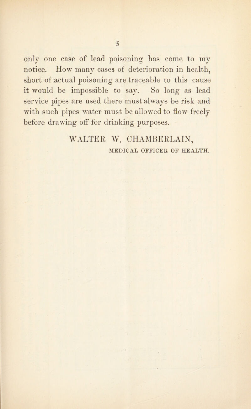 only one case of lead poisoning has come to my notice. How many cases of deterioration in health, short of actual poisoning are traceable to this cause it would be impossible to say. So long as lead service pipes are used there must always be risk and with such pipes water must be allowed to flow freely before drawing off for drinking purposes. WALTER W. CHAMBERLAIN, MEDICAL OFFICER OF HEALTH.