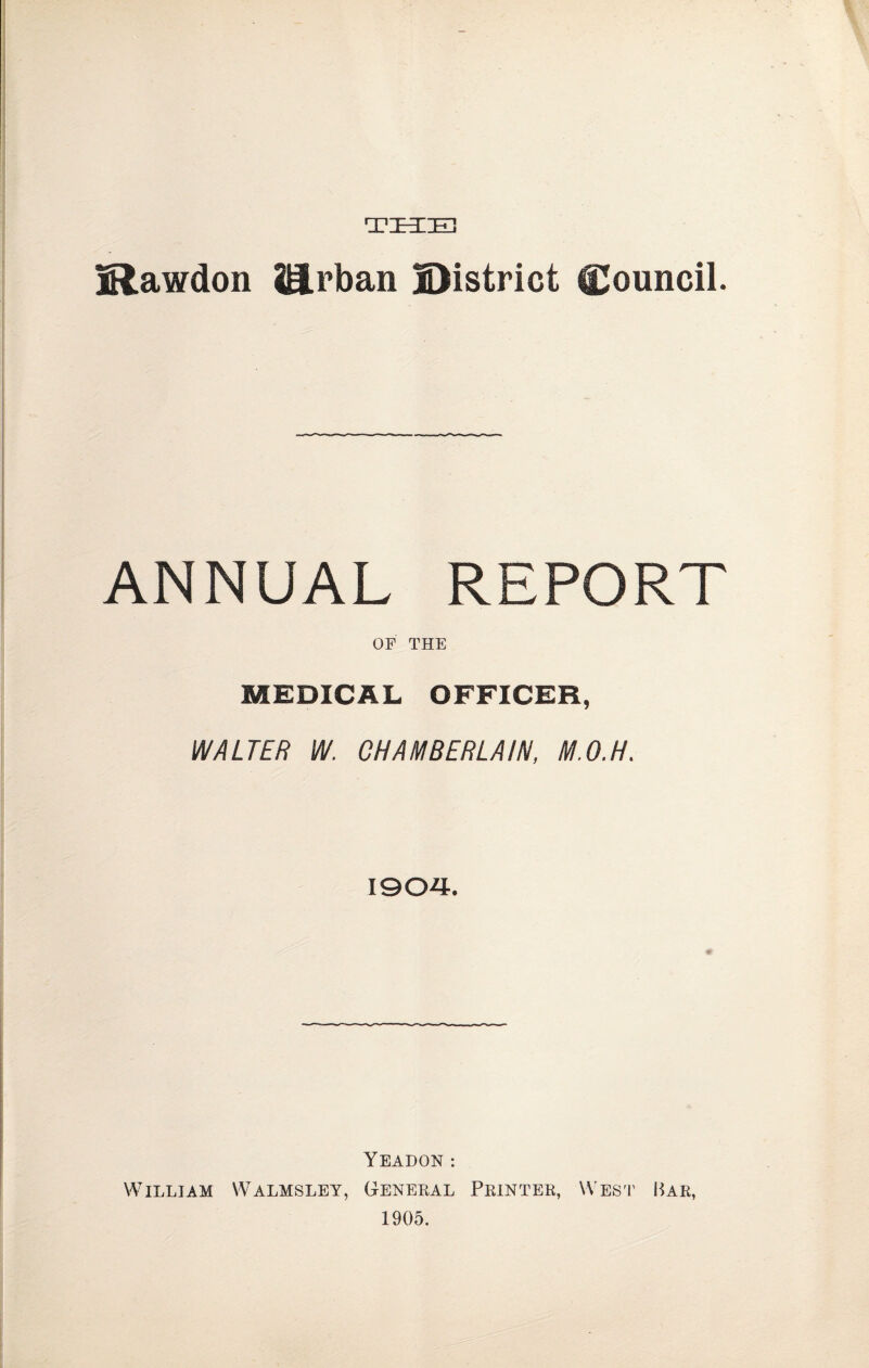 THE jRawdon iB.rban District Council. ANNUAL REPORT OF THE MEDICAL OFFICER, WALTER W. CHAMBERLAIN, M.O.H. 1904. YEADON : William Walmsley, General Printer, West Bar, 1905.