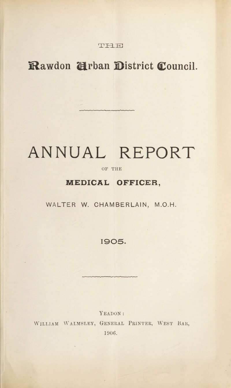 THE iRawdon ii.rban District Council. ANNUAL REPORT OF THE MEDICAL OFFICER, WALTER W. CHAMBERLAIN, M.O.H. 1905* YEADON: William Walmsley, General Printer, West Bar, 1906.