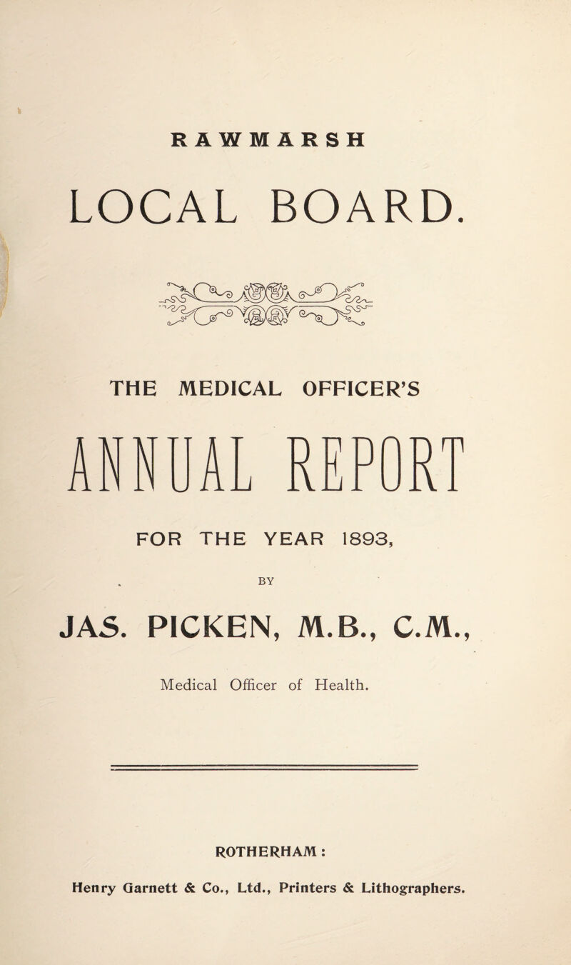 R A WM ARSH LOCAL BOARD. THE MEDICAL OFFICER’S ANNUAL REPORT FOR THE YEAR 1893, JAS. PICKEN, M.B., C.M., Medical Officer of Health. ROTHERHAM : Henry Garnett & Co., Ltd., Printers & Lithographers.