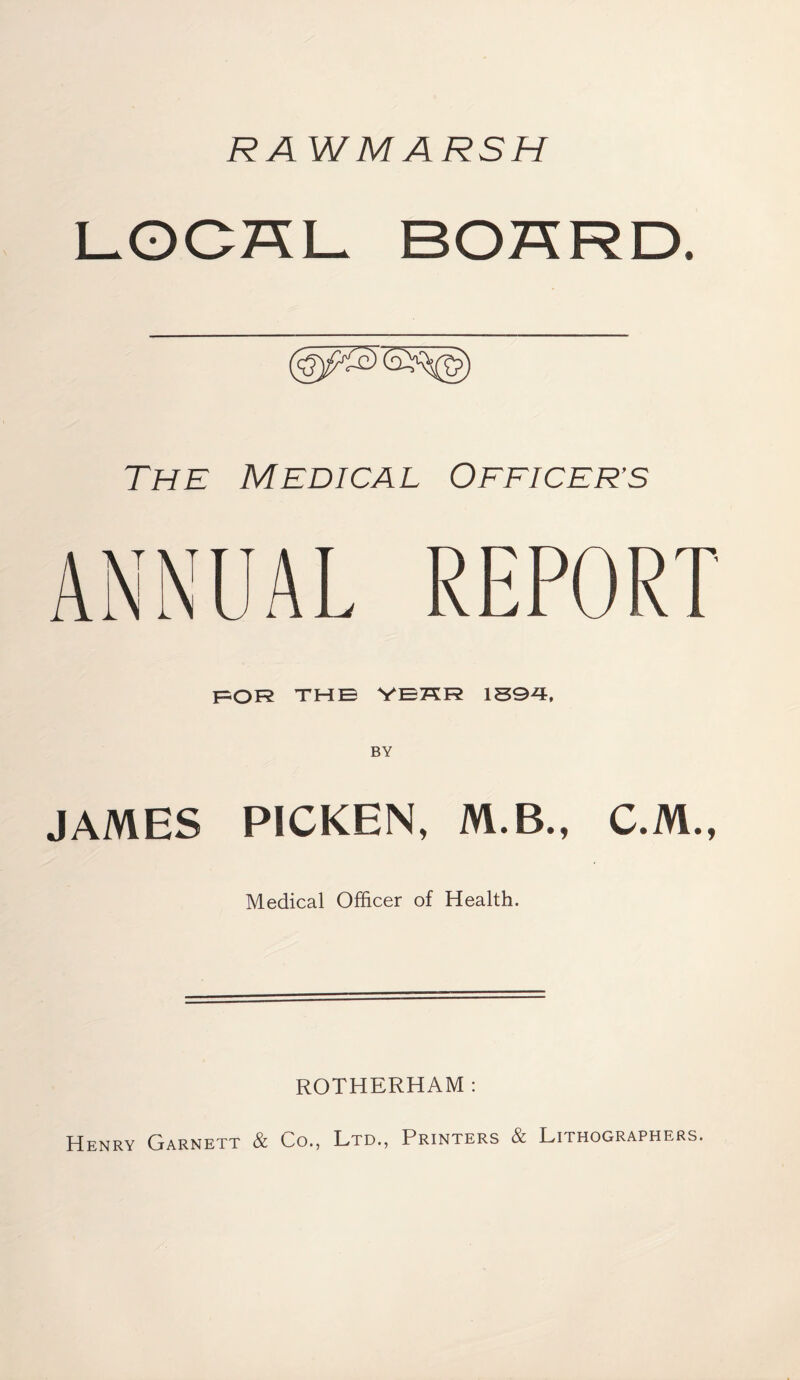 RA WMARSH The Medical Oeeicer’s for THE YEHR 1894, JAMES PICKEN, M.B., C.M., Medical Officer of Health. ROTHERHAM : Henry Garnett & Co., Ltd., Printers & Lithographers.