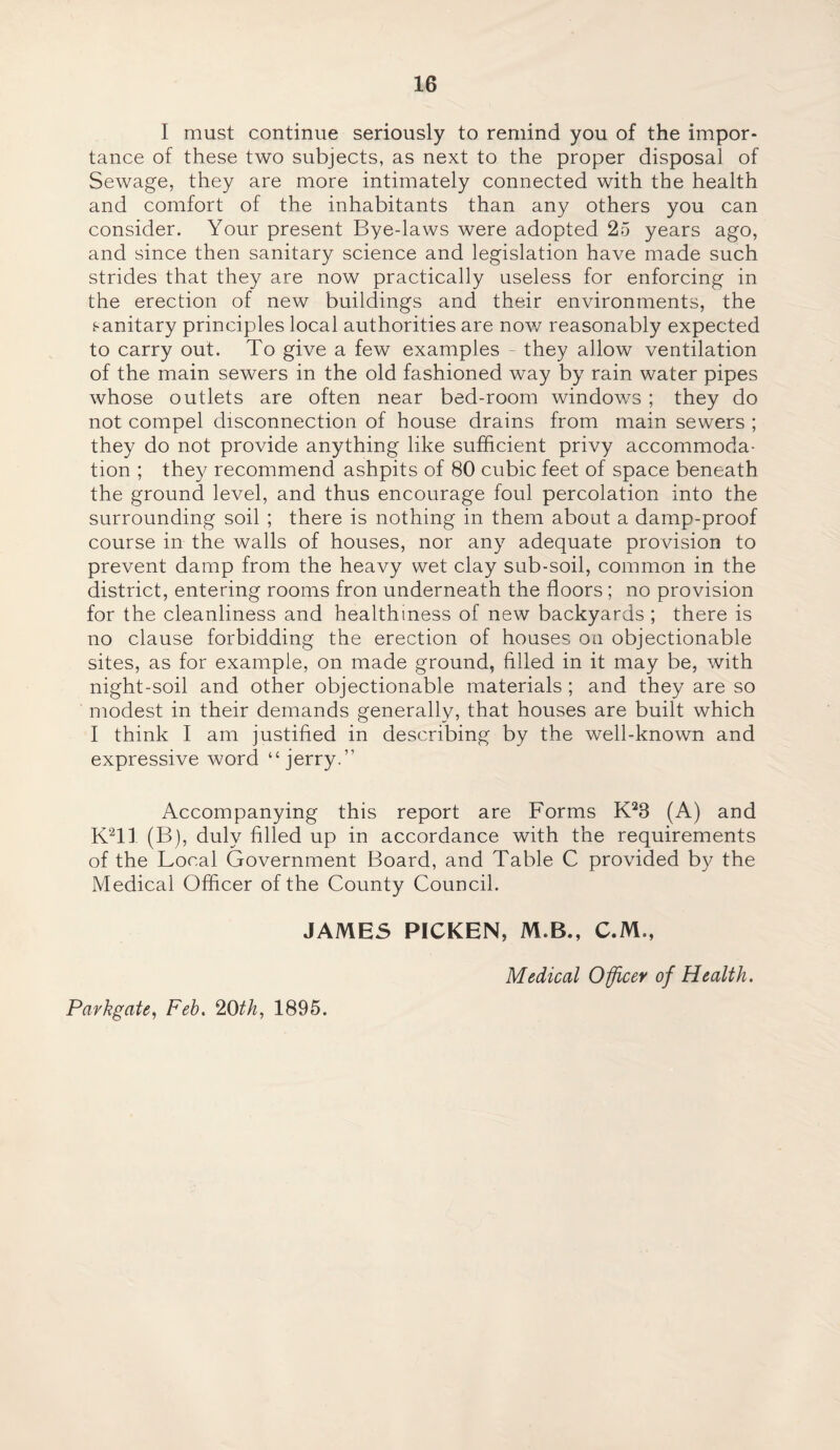 I must continue seriously to remind you of the impor¬ tance of these two subjects, as next to the proper disposal of Sewage, they are more intimately connected with the health and comfort of the inhabitants than any others you can consider. Your present Bye-laws were adopted 25 years ago, and since then sanitary science and legislation have made such strides that they are now practically useless for enforcing in the erection of new buildings and their environments, the sanitary principles local authorities are now reasonably expected to carry out. To give a few examples they allow ventilation of the main sewers in the old fashioned way by rain water pipes whose outlets are often near bed-room windows ; they do not compel disconnection of house drains from main sewers ; they do not provide anything like sufficient privy accommoda¬ tion ; they recommend ashpits of 80 cubic feet of space beneath the ground level, and thus encourage foul percolation into the surrounding soil ; there is nothing in them about a damp-proof course in the walls of houses, nor any adequate provision to prevent damp from the heavy wet clay sub-soil, common in the district, entering rooms fron underneath the floors; no provision for the cleanliness and healthiness of new backyards ; there is no clause forbidding the erection of houses on objectionable sites, as for example, on made ground, filled in it may be, with night-soil and other objectionable materials ; and they are so modest in their demands generally, that houses are built which I think I am justified in describing by the well-known and expressive word ‘‘jerry.” Accompanying this report are Forms K23 (A) and K211 (B), duly filled up in accordance with the requirements of the Local Government Board, and Table C provided by the Medical Officer of the County Council. JAMES PICKEN, M.B., C.M., Medical Officer of Health. Park gate, Feb. 20 th, 1895.