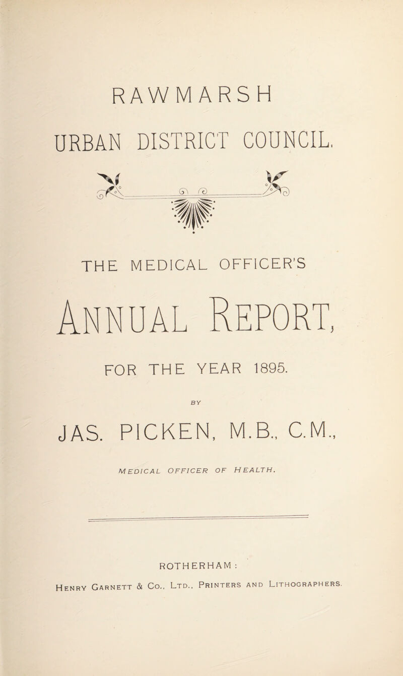 RAWMARSH URBAN DISTRICT COUNCIL, THE MEDICAL OFFICER’S FOR THE YEAR 1895. BY JAS. PICKEN, M.B.. C.M., MEDICAL OFFICER OF HEALTH. ROTHERHAM: Henry Garnett & Co., Ltd., Printers and Lithographers.