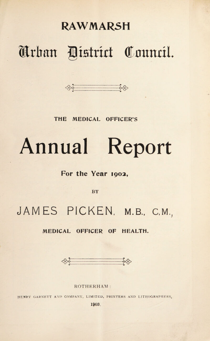 RAWMAR5H ®ilian Cmintil THE MEDICAL OFFICER’S Annual Report For the Year 1903, JAMES PICKEN, M.B.. C.M.^ MEDICAL OFFICER OF HEALTH. ROTHERHAM: HENRY GARNETT AND COMPANY, LIMITED, PRINTERS AND LITHOGRAPHERS.