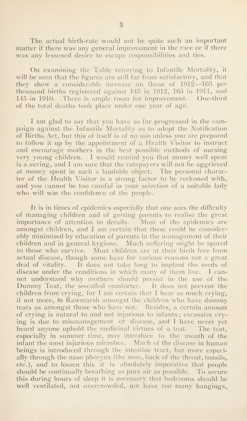 The actual birth-rate would not be quite such an important matter if there was any general improvement in the race or if there was any lessened desire to escape responsibilities and ties. On examining the Table referring to Infantile Mortality, it will be seen that the figures are still far from satisfactory, and that they show a considerable increase on those of 1912—163 per thousand births registered against 143 in 1912, 165 in 1911, and 145 in 1910. There is ample room for improvement. One-third of the total deaths took place under one year of age. I am glad to say that you have so far progressed in the cam¬ paign against the Infantile Mortality as to adopt the Notification of Births Act, but this of itself is of no use unless you are prepared to follow it up by the appointment of a Health Visitor to instruct and encourage mothers in the best possible methods of nursing very young children. I would remind you that money well spent is a saving, and I am sure that the ratepayers will not be aggrieved at money spent in such a laudable object. The personal charac¬ ter of the Health Visitor is a strong factor to be reckoned with, and you cannot be too careful in 3mur selection of a suitable lady who will win the confidence of the people. It is in times of epidemics especially that one sees the difficulty of managing children and of getting parents to realise the great importance of attention to details. Most of the epidemics are amongst children, and I am certain that these could be consider¬ ably minimised by education of parents in the management of their children and in general hygiene. Much suffering might be spared to those who survive. Most children are at their birth free from actual disease, though some have for various reasons not a great deal of vitality. It does not take long to implant the seeds of disease under the conditions in which many of them live. I can¬ not understand why mothers should persist in the use of the Dummy Teat, the so-called comforter. It does not prevent the children from crying, for I am certain that I hear as much crying, if not more, fn Rawmarsh amongst the children who have dummy teats as amongst those who have not. Besides, a certain amount of crying is natural to and not injurious to infants; excessive cry¬ ing is due to mismanagement or disease, and I have never yet heard anyone uphold the medicinal virtues of a teat. The teat, especially in summer time, may introduce to the mouth of the infant the most injurious microbes. Much of the disease in human beings is introduced through the intestine tract, but more especi¬ ally through the naso phorynx (the nose, back of the throat, tonsils, etc.), and to lessen this it is absolutely imperative that people should be continually breathing as pure air as possible. To secure this during hours of sleep it is necessary that bedrooms should be well ventilated, not overcrowded, not have too many hangings,