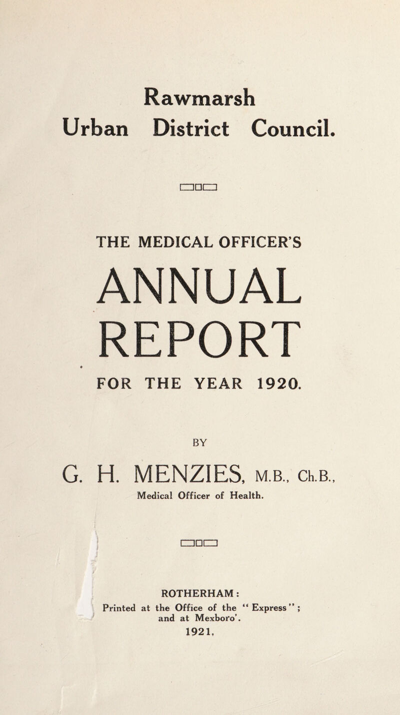 Rawmarsh Urban District Council. □□CIl THE MEDICAL OFFICER’S ANNUAL REPORT FOR THE YEAR 1920. BY G. H. MENZIES, m.b., ceb.. Medical Officer of Health. □□CZ] ROTHERHAM: Printed at the Office of the “Express”; and at Mexboro’. 1921,