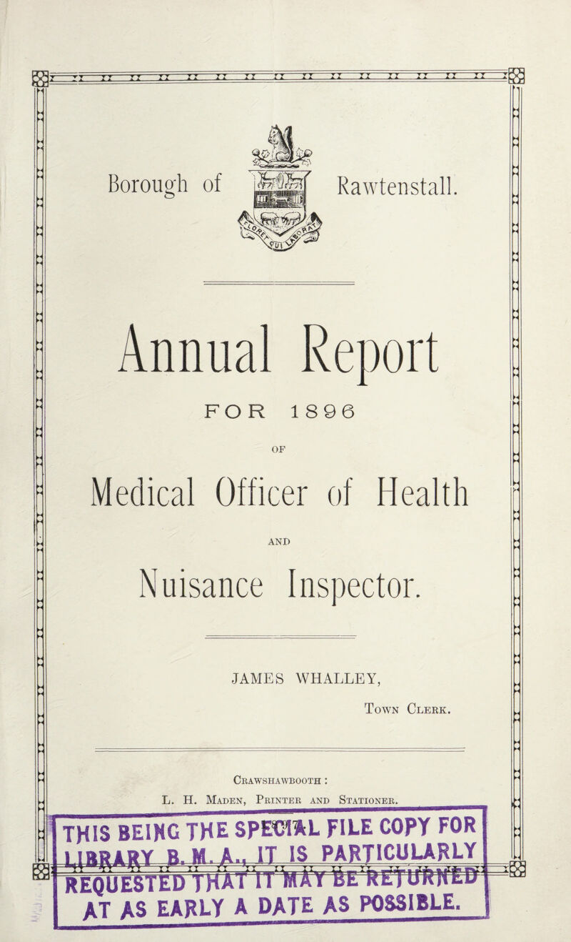 M Borough of Rawtenstall. Annual Renoi FOR 1896 OF Medical Officer of Health AND Nuisance Inspector. JAMES WHALLEY, Town Clekk. Cbawshawbooth : L. H. Maden, Printer and Stationer. THIS BEIXG THE SPE^L FILE COPY FOR B.M. A.. IT IS PARTICUURLY y ^ Y ▼ ~ ~ ‘y y TT YT Vy TT *— hmm REQUESTED THAI IIIWATBE AT AS EARLY A DATE AS POSSIBLE.