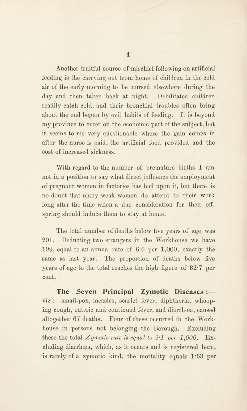Another fruitful source of mischief following on artificial feeding is the carrying out from home of children in the cold air of the early morning to be nursed elsewhere during the day and then taken back at night. Debilitated children readily catch cold, and their bronchial troubles often bring about the end begun by evil habits of feeding. It is beyond my province to enter on the economic part of the subject, but it seems to me very questionable where the gain comes in after the nurse is paid, the artificial food provided and the cost of increased sickness. With regard to the number of premature births I am not in a position to say w^hat direct influence the employment of pregnant women in factories has had upon it, but there is no doubt that many weak women do attend to their work long after the time when a due consideration for their off¬ spring should induce them to stay at home. The total number of deaths below five years of age was 201. Deducting two strangers in the Workhouse we have 199, equal to an annual rate of 6’6 per 1,000, exactly the same as last year. The proportion of deaths below five years of age to the total reaches the high figure of 82*7 per cent. The Seven Principal Zymotic Diseases :— viz : small-pox, measles, scarlet fever, diphtheria, whoop¬ ing cough, enteric and continued fever, and diarrhoea, caused altogether 67 deaths. Four of these occurred ih the Work- house in persons not belonging the Borough. Excluding these the total Zymotic rate is equal to 2'1 per 1,000. Ex¬ cluding diarrhoea, which, as it occurs and is registered here, is rarely of a zymotic kind, the mortality equals 1*63 per