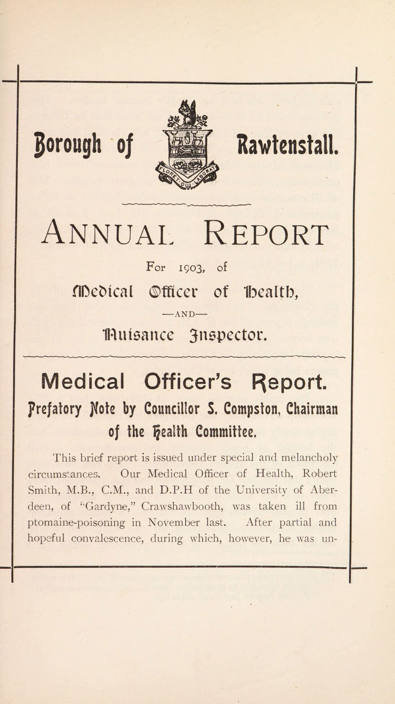 Annual Report For 1903, of flDefcical ©fficer of Ibealtb, -AND- IRutsance 3nspector. Medical Officer’s Report. prefatory Jfote by Councillor S. Compston, Chairman of the health Committee. This brief report is issued under special and melancholy circumstances. Our Medical Officer of Health, Robert Smith, M.B., C.M., and D.P.H of the University of Aber¬ deen, of ‘‘Gardyne,” Crawshawbooth, was taken ill from ptomaine-poisoning in November last. After partial and hopeful convalescence, during which, however, he was un-