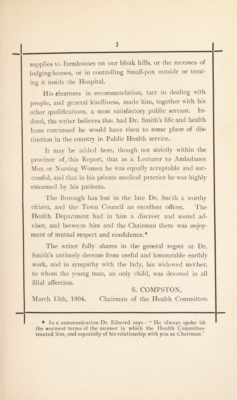 supplies try farmhouses on our bleak hills, or the recesses of lodging-houses, or in controlling Small-pox outside or treat¬ ing it inside the Hospital. His clearness in recommendation, tact in dealing with people, and general kindliness, made him,, together with his other qualifications, a most satisfactory public servant. In¬ deed, the writer believes that, had Dr. Smith’s life and health been continued he would have risen to some place of dis¬ tinction in the country in Public Health service. It may be added here, though not strictly within the province of. this Report, that as a Lecturer to< Ambulance Men or Nursing Women, he was equally acceptable and suc¬ cessful, and that in his private medical practice he was highly esteemed by his, patients. The Borough has lost in the late Dr. Smith, a, worthy citizen, and the Town Council an excellent officer. The Health Department had in him a discreet and sound ad¬ viser, and between him and the Chairman there was enjoy¬ ment of mutual respect and confidence.* The writer fully shares in the general regret at Dr. Smith’s untimely decease from useful and honourable earthly work, and in sympathy with the lady, his widowed mother, to whom the young man, an only child, was devoted in all filial affection. S. COMPSTON, March 15th, 1904. Chairman of the Health Committee. * In a communication Dr. Edward says : “ He always spoke in the warmest terms of the manner in which the Health Committee treated him, and especially of his relationship with you as Chairman.’