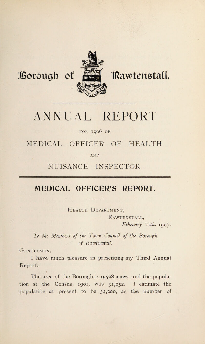 IRawtenstall. Borough of ANNUAL REPORT FOR 1906 OF MEDICAL OFFICER OF HEALTH AND NUISANCE INSPECTOR. MEDICAL OFFICER’S REPORT. Health Department, RAWTEN STALL, February 10 th, 1907. To the Members of the Town Council of the Borough of Rawtenstall. Gentlemen, I have much pleasure in presenting my Third Annual Report. The area of the Borough is 9,528 acres, and the popula¬ tion at the Census, 1901, was 31,052. I estimate the population at present to be 32,200, as the number of