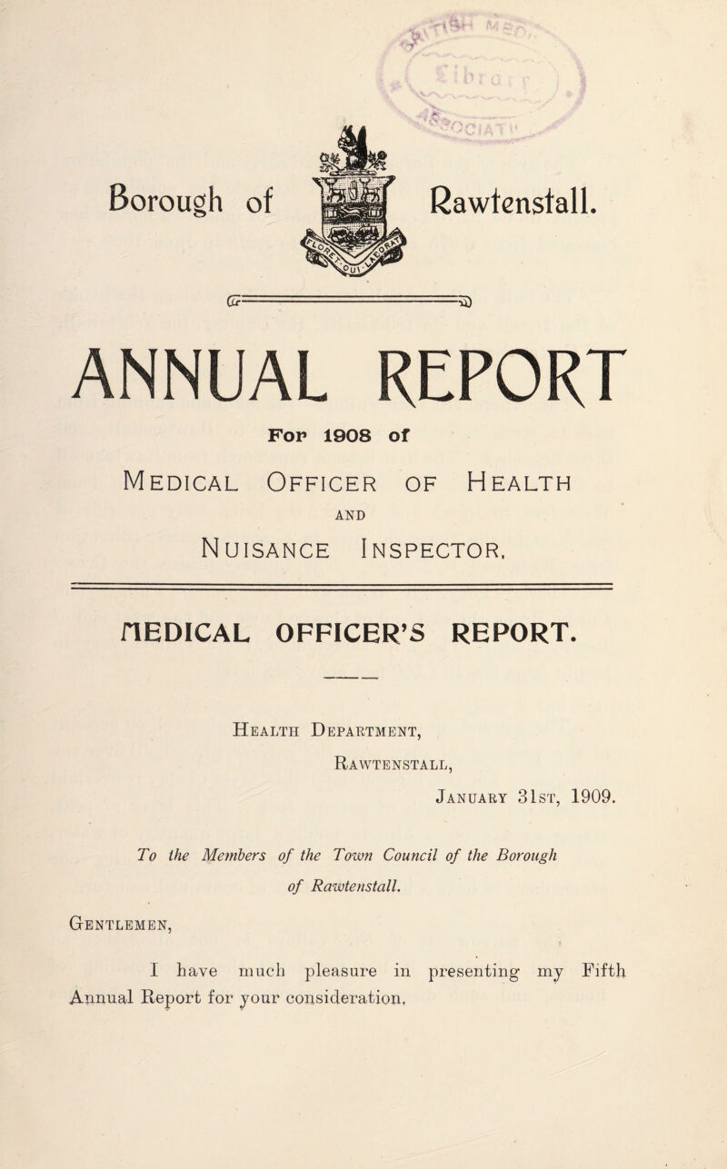 <¥ < > Borough of * O Rawtenstall Gcz :u> ANNUAL REPORT Fop 1908 of Medical Officer of Health AND Nuisance Inspector. MEDICAL OFFICER’S REPORT. Health Department, Rawtenstall, January 31st, 1909. To the Members of the Town Council of the Borough of Rawtenstall. Gentlemen, I have much pleasure in presenting my Fifth- Annual Report for your consideration.